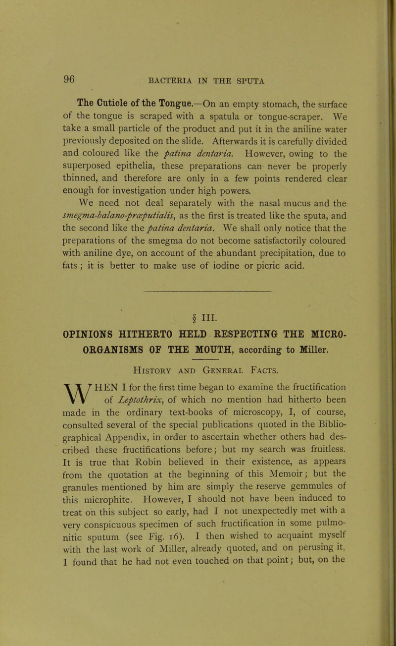 The Cuticle of the Tongue.—On an empty stomach, the surface of the tongue is scraped with a spatula or tongue-scraper. We take a small particle of the product and put it in the aniline water previously deposited on the slide. Afterwards it is carefully divided and coloured like the patina dejitaria. However, owing to the superposed epithelia, these preparations can never be properly thinned, and therefore are only in a few points rendered clear enough for investigation under high powers. We need not deal separately with the nasal mucus and the smegma-balajio-prceputialis, as the first is treated like the sputa, and the second like the patina deniaria. We shall only notice that the preparations of the smegma do not become satisfactorily coloured with aniline dye, on account of the abundant precipitation, due to fats ; it is better to make use of iodine or picric acid. § HI. OPINIONS HITHERTO HELD RESPECTING THE MICRO- ORGANISMS OF THE MOUTH, according to Miller. History and General Facts. WHEN I for the first time began to examine the fructification of Leptothrix, of which no mention had hitherto been made in the ordinary text-books of microscopy, I, of course, consulted several of the special publications quoted in the Biblio- graphical Appendix, in order to ascertain whether others had des- cribed these fructifications before; but my search was fruitless. It is true that Robin believed in their existence, as appears from the quotation at the beginning of this Memoir; but the granules mentioned by him are simply the reserve gemmules of this microphite. However, I should not have been induced to treat on this subject so early, had I not unexpectedly met with a very conspicuous specimen of such fructification in some pulmo- nitic sputum (see Fig. 16). I then wished to acquaint myself with the last work of Miller, already quoted, and on perusing it, I found that he had not even touched on that point; but, on the