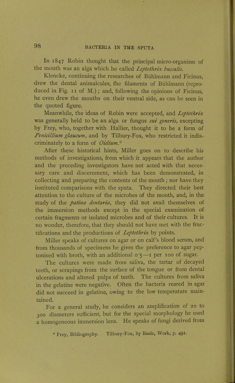 In 1847 Robin thought that the principal micro-organism of the mouth was an alga which he called Leptothrix buccalis. Klencke, continuing the researches of Biihlmann and Ficinus, drew the dental animalcules, the filaments of Biihlmann (repro- duced in Fig. 11 of M.); and, following the opinions of Ficinus, he even drew the mouths on their ventral side, as can be seen in the quoted figure. Meanwhile, the ideas of Robin were accepted, and Leptothrix was generally held to be an alga or fungus sui generis, excepting by Frey, who, together with Hallier, thought it to be a form of Penicillium glaucum, and by Tilbury-Fox, who restricted it indis- criminately to a form of Oidiurn.* After these historical hints, Miller goes on to describe his methods of investigations, from which it appears that the author and the preceding investigators have not acted with that neces- sary care and discernment, which has been demonstrated, in collecting and preparing the contents of the mouth ; nor have they instituted comparisons with the sputa. They directed their best attention to the culture of the microbes of the mouth, and, in the study of the patina dentaria, they did not avail themselves of the immersion methods except in the special examination of certain fragments or isolated microbes and of their cultures. It is no wonder, therefore, that they should not have met with the fruc- tifications and the productions of Leptothrix by points. Miller speaks of cultures on agar or on calf’s blood serum, and from thousands of specimens he gives the preference to agar pep- tonised with broth, with an additional 0-5—1 per 100 of sugar. The cultures were made from saliva, the tartar of decayed teeth, or scrapings from the surface of the tongue or from dental ulcerations and altered pulps of teeth. The cultures from saliva in the gelatine were negative. Often the bacteria reared in agar did not succeed in gelatine, owing to the low temperature main- tained. For a general study, he considers an amplification of 20 to 300 diameters sufficient, but for the special morphology he used a homogeneous immersion lens. He speaks of fungi derived from * Frey, Bibliography. Tilbury-Fox, by Beale, Work, p. 491.