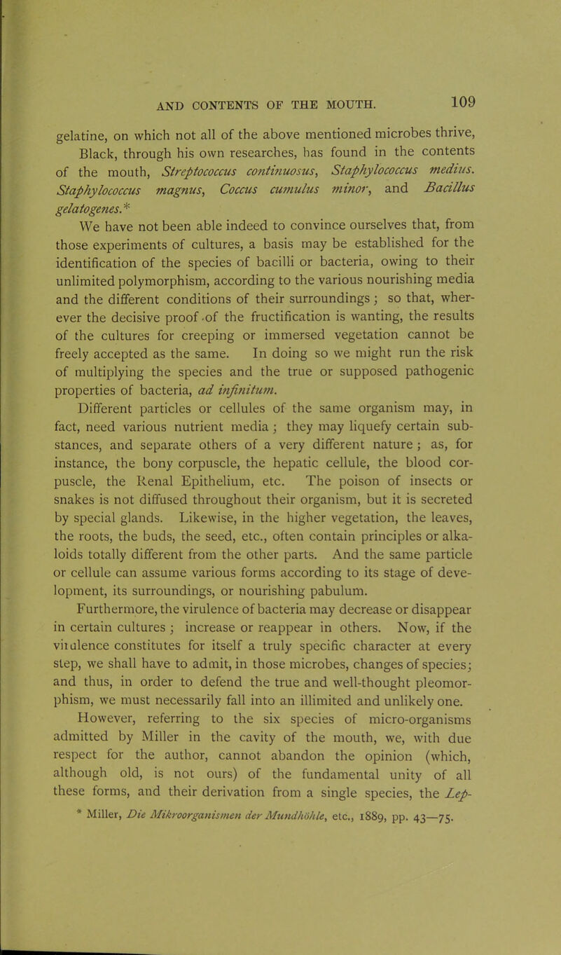 gelatine, on which not all of the above mentioned microbes thrive, Black, through his own researches, has found in the contents of the mouth, Streptococcus continuosus, Staphylococcus medius. Staphylococcus magnus, Coccus cumulus minor, and Bacillus gelatogenes. * We have not been able indeed to convince ourselves that, from those experiments of cultures, a basis may be established for the identification of the species of bacilli or bacteria, owing to their unlimited polymorphism, according to the various nourishing media and the different conditions of their surroundings ; so that, wher- ever the decisive proof-of the fructification is wanting, the results of the cultures for creeping or immersed vegetation cannot be freely accepted as the same. In doing so we might run the risk of multiplying the species and the true or supposed pathogenic properties of bacteria, ad infinitum. Different particles or cellules of the same organism may, in fact, need various nutrient media ; they may liquefy certain sub- stances, and separate others of a very different nature ; as, for instance, the bony corpuscle, the hepatic cellule, the blood cor- puscle, the Renal Epithelium, etc. The poison of insects or snakes is not diffused throughout their organism, but it is secreted by special glands. Likewise, in the higher vegetation, the leaves, the roots, the buds, the seed, etc., often contain principles or alka- loids totally different from the other parts. And the same particle or cellule can assume various forms according to its stage of deve- lopment, its surroundings, or nourishing pabulum. Furthermore, the virulence of bacteria may decrease or disappear in certain cultures ; increase or reappear in others. Now, if the viiulence constitutes for itself a truly specific character at every step, we shall have to admit, in those microbes, changes of species; and thus, in order to defend the true and well-thought pleomor- phism, we must necessarily fall into an illimited and unlikely one. However, referring to the six species of micro-organisms admitted by Miller in the cavity of the mouth, we, with due respect for the author, cannot abandon the opinion (which, although old, is not ours) of the fundamental unity of all these forms, and their derivation from a single species, the Lep- * Miller, Die Mikroorganismen der Mundhohle, etc., 1889, pp. 43—75.