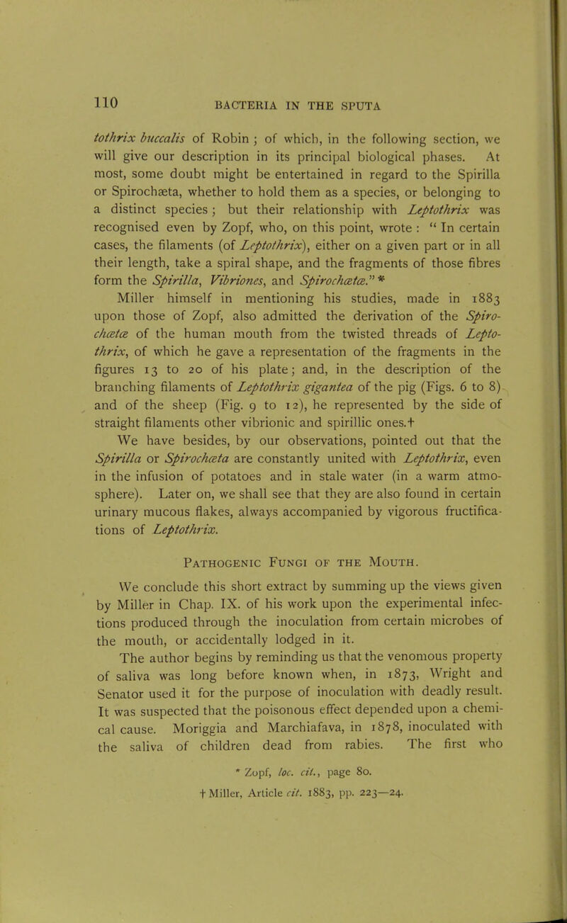 tothrix bucccilis of Robin ; of which, in the following section, we will give our description in its principal biological phases. At most, some doubt might be entertained in regard to the Spirilla or Spirochaeta, whether to hold them as a species, or belonging to a distinct species ; but their relationship with Leptothrix was recognised even by Zopf, who, on this point, wrote : “ In certain cases, the filaments (of Leptothrix), either on a given part or in all their length, take a spiral shape, and the fragments of those fibres form the Spirilla, Vibriones, and SpirochcetceP * Miller himself in mentioning his studies, made in 1883 upon those of Zopf, also admitted the derivation of the Spiro- chcetce of the human mouth from the twisted threads of Lepto- thrix, of which he gave a representation of the fragments in the figures 13 to 20 of his plate; and, in the description of the branching filaments of Leptothrix gigantea of the pig (Figs. 6 to 8) and of the sheep (Fig. 9 to 12), he represented by the side of straight filaments other vibrionic and spirillic ones.t We have besides, by our observations, pointed out that the Spirilla or Spirochceta are constantly united with Leptothrix, even in the infusion of potatoes and in stale water (in a warm atmo- sphere). Later on, we shall see that they are also found in certain urinary mucous flakes, always accompanied by vigorous fructifica- tions of Leptothrix. Pathogenic Fungi of the Mouth. We conclude this short extract by summing up the views given by Miller in Chap. IX. of his work upon the experimental infec- tions produced through the inoculation from certain microbes of the mouth, or accidentally lodged in it. The author begins by reminding us that the venomous property of saliva was long before known when, in 1873, Wright and Senator used it for the purpose of inoculation with deadly result. It was suspected that the poisonous effect depended upon a chemi- cal cause. Moriggia and Marchiafava, in 1878, inoculated with the saliva of children dead from rabies. The first who * Zopf, loc. cil., page 80. f Miller, Article cit. 1883, pp. 223—24.