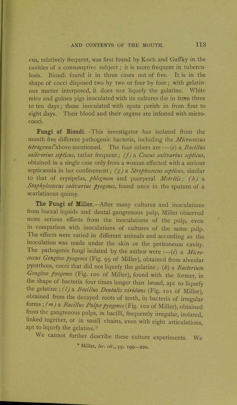 cus, relatively frequent, was first found by Koch and Gaffky in the cavities of a consumptive subject; it is more frequent in tubercu- losis. Biondi found it in three cases out of five. It is in the shape of cocci disposed two by two or four by four; with gelatin- ous matter interposed, it does not liquefy the gelatine. White mice and guinea pigs inoculated with its cultures die in from three to ten days; those inoculated with sputa perish in from four to eight days. Their blood and their organs are infested with micro- cocci. Fungi of Biondi.-This investigator has isolated from the mouth five different pathogenic bacteria, including the Micrococcus tetragenus'a.bove.-mtwtionzd. The four others are :—(e) a Bacillus salivarius septicus, rather frequent; (f) a Coccus salivarius septicus, obtained in a single case only from a woman affected with a serious septicaemia in her confinement; (g) a Streptococcus septicus, similar to that of erysipelas, phlegmon and puerperal Metritis; (h) a Staphylococcus salivarius pyogenes, found once in the sputum of a scarlatinous quinsy. The Fungi of Miller.—After many cultures and inoculations from buccal liquids and dental gangrenous pulp, Miller observed more serious effects from the inoculations of the pulp, even in comparison with inoculations of cultures of the same pulp. The effects were varied in different animals and according as the inoculation was made under the skin or the peritoneum cavity. The pathogenic fungi isolated by the author were :—(/) a Micro- coccus Gengivce pyogenes (Fig. 99 of Miller), obtained from alveolar pyorrhoea, cocci that did not liquefy the gelatine; (k) a Bacterium Gengivce pyogenes (Fig. 100 of Miller), found with the former, in the shape of bacteria four times longer than broad, apt to liquefy the gelatine ; (l) a Bacillus Dentalis viridans (Fig. 101 of Miller), obtained from the decayed roots of teeth, in bacteria of irregular forms; (m) a Bacillus Pulpce pyogenes (Fig. 102 of Miller), obtained from the gangrenous pulps, in bacilli, frequently irregular, isolated, linked together, or in small chains, even with eight articulations, apt to liquefy the gelatine.''*'' We cannot further describe these culture experiments. We * Miller, loc. cit., pp. 199—220.