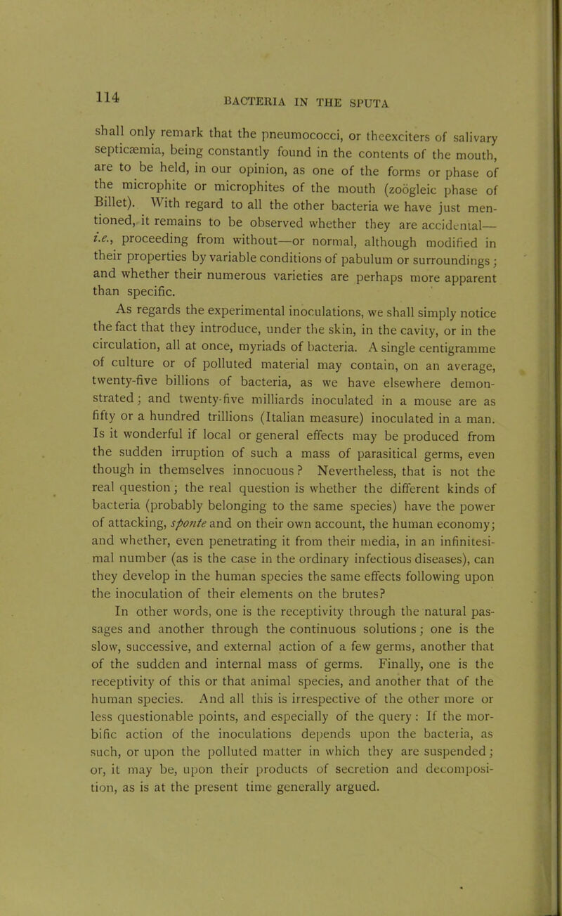 shall only remark that the pneumococci, or theexciters of salivary septicaemia, being constantly found in the contents of the mouth, are to be held, in our opinion, as one of the forms or phase of the microphite or microphites of the mouth (zoogleic phase of Billet). With regard to all the other bacteria we have just men- tioned, it remains to be observed whether they are accidental— i.e., proceeding from without—or normal, although modified in their properties by variable conditions of pabulum or surroundings ; and whether their numerous varieties are perhaps more apparent than specific. As regards the experimental inoculations, we shall simply notice the fact that they introduce, under the skin, in the cavity, or in the ciiculation, all at once, myriads of bacteria. A single centigramme of culture or of polluted material may contain, on an average, twenty-five billions of bacteria, as we have elsewhere demon- strated; and twenty-five milliards inoculated in a mouse are as fifty or a hundred trillions (Italian measure) inoculated in a man. Is it wonderful if local or general effects may be produced from the sudden irruption of such a mass of parasitical germs, even though in themselves innocuous ? Nevertheless, that is not the real question; the real question is whether the different kinds of bacteria (probably belonging to the same species) have the power of attacking, sponte and on their own account, the human economy; and whether, even penetrating it from their media, in an infinitesi- mal number (as is the case in the ordinary infectious diseases), can they develop in the human species the same effects following upon the inoculation of their elements on the brutes? In other words, one is the receptivity through the natural pas- sages and another through the continuous solutions; one is the slow, successive, and external action of a few germs, another that of the sudden and internal mass of germs. Finally, one is the receptivity of this or that animal species, and another that of the human species. And all this is irrespective of the other more or less questionable points, and especially of the query : If the mor- bific action of the inoculations depends upon the bacteria, as such, or upon the polluted matter in which they are suspended; or, it may be, upon their products of secretion and decomposi- tion, as is at the present time generally argued.