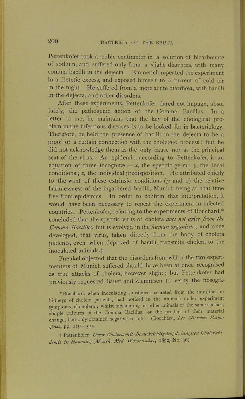Pettenkofer took a cubic centimeter in a solution of bicarbonate of sodium, and suffered only from a slight diarrhoea, with many comma bacilli in the dejecta. Emmerich repeated the experiment in a dietetic excess, and exposed himself to a current of cold air in the night. He suffered from a more acute diarrhoea, with bacilli in the dejecta, and other disorders. After these experiments, Pettenkofer dared not impugn, abso. lutely, the pathogenic action of the Comma Bacillus. In a letter to me, he maintains that the key of the etiological pro- blem in the infectious diseases is to be looked for in bacteriology. Therefore, he held the presence of bacilli in the dejecta to be a proof of a certain connection with the choleraic process ; but he did not acknowledge them as the only cause nor as the principal seat of the virus. An epidemic, according to Pettenkofer, is an equation of three incognitse :—x, the specific germ ; y, the local conditions ; z, the individual predisposition. He attributed chiefly to the want of these extrinsic conditions (y and z) the relative harmlessness of the ingathered bacilli, Munich being at that time free from epidemics. In order to confirm that interpretation, it would have been necessary to repeat the experiment in infected countries. Pettenkofer, referring to the experiments of Bouchard,* concluded that the specific virus of cholera does not arise from the Comma Bacillus, but is evolved in the human organism ; and, once developed, that virus, taken directly from the body of cholera patients, even when deprived of bacilli, transmits cholera to the inoculated animals.f Fraenkel objected that the disorders from which the two experi- menters of Munich suffered should have been at once recognised as true attacks of cholera, however slight; but Pettenkofer had previously requested Bauer and Ziemmsen to verify the nosogra- * Bouchard, when inoculating substances secreted from the intestines or kidneys of cholera patients, had noticed in the animals under experiment symptoms of cholera ; whilst inoculating on other animals of the same species, simple cultures of the Comma Bacillus, or the product of their material change, had only obtained negative results. (Bouchard, Les Microbes Patho- genes, pp. 1x9—3°)- t Pettenkofer, Ueber Cholera mit Berucksichtigdng d.jungsfen Cholermti- demie in Hamburg {Munch. Med. Wochenschr., 1892, No. 46).