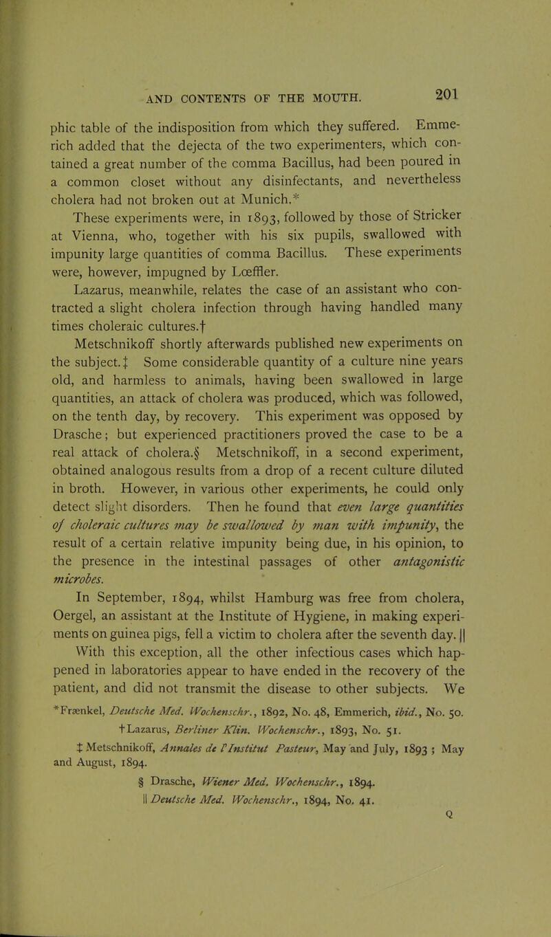 phic table of the indisposition from which they suffered. Emme- rich added that the dejecta of the two experimenters, which con- tained a great number of the comma Bacillus, had been poured in a common closet without any disinfectants, and nevertheless cholera had not broken out at Munich.* These experiments were, in 1893, followed by those of Strieker at Vienna, who, together with his six pupils, swallowed with impunity large quantities of comma Bacillus. These experiments were, however, impugned by Lceffler. Lazarus, meanwhile, relates the case of an assistant who con- tracted a slight cholera infection through having handled many times choleraic cultures.f Metschnikoff shortly afterwards published new experiments on the subject. J Some considerable quantity of a culture nine years old, and harmless to animals, having been swallowed in large quantities, an attack of cholera was produced, which was followed, on the tenth day, by recovery. This experiment was opposed by Drasche; but experienced practitioners proved the case to be a real attack of cholera.§ Metschnikoff, in a second experiment, obtained analogous results from a drop of a recent culture diluted in broth. However, in various other experiments, he could only detect slight disorders. Then he found that even large quantities of choleraic cultures may be swallowed by man with impunity, the result of a certain relative impunity being due, in his opinion, to the presence in the intestinal passages of other antagonistic microbes. In September, 1894, whilst Hamburg was free from cholera, Oergel, an assistant at the Institute of Hygiene, in making experi- ments on guinea pigs, fell a victim to cholera after the seventh day. || With this exception, all the other infectious cases which hap- pened in laboratories appear to have ended in the recovery of the patient, and did not transmit the disease to other subjects. We *Fnenkel, Detitsche Med. Wochenschr., 1892, No. 48, Emmerich, ibid., No. 50. tLazarus, Berliner Klin. Wochenschr., 1893, No. 51. + Metschnikoff, Annales de PI ns tit ut Pasteur, May and July, 1893 ; May and August, 1894. § Drasche, Wiener Med. Wochenschr., 1894. II Deutsche Med. Wochenschr., 1894, No. 41. Q