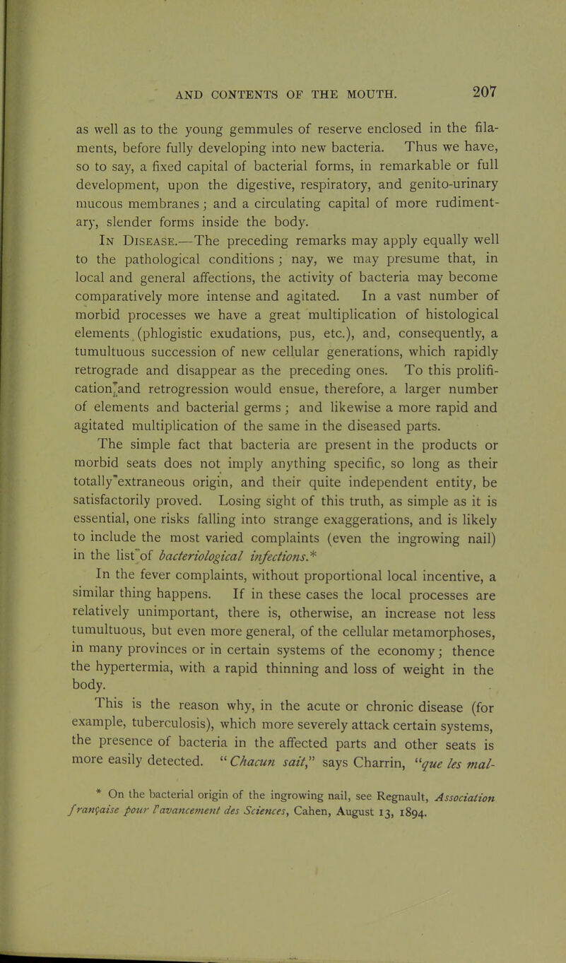 as well as to the young gemmules of reserve enclosed in the fila- ments, before fully developing into new bacteria. Thus we have, so to say, a fixed capital of bacterial forms, in remarkable or full development, upon the digestive, respiratory, and genito-urinary mucous membranes ; and a circulating capital of more rudiment- ary, slender forms inside the body. In Disease.—The preceding remarks may apply equally well to the pathological conditions; nay, we may presume that, in local and general affections, the activity of bacteria may become comparatively more intense and agitated. In a vast number of morbid processes we have a great multiplication of histological elements (phlogistic exudations, pus, etc.), and, consequently, a tumultuous succession of new cellular generations, which rapidly retrograde and disappear as the preceding ones. To this prolifi- catiomand retrogression would ensue, therefore, a larger number of elements and bacterial germs; and likewise a more rapid and agitated multiplication of the same in the diseased parts. The simple fact that bacteria are present in the products or morbid seats does not imply anything specific, so long as their totally'extraneous origin, and their quite independent entity, be satisfactorily proved. Losing sight of this truth, as simple as it is essential, one risks falling into strange exaggerations, and is likely to include the most varied complaints (even the ingrowing nail) in the list of bacteriological infections.* In the fever complaints, without proportional local incentive, a similar thing happens. If in these cases the local processes are relatively unimportant, there is, otherwise, an increase not less tumultuous, but even more general, of the cellular metamorphoses, in many provinces or in certain systems of the economy; thence the hypertermia, with a rapid thinning and loss of weight in the body. This is the reason why, in the acute or chronic disease (for example, tuberculosis), which more severely attack certain systems, the presence of bacteria in the affected parts and other seats is more easily detected. “ Chacun sait,” says Charrin, “que les mal- * On the bacterial origin of the ingrowing nail, see Regnault, Association franfaise pour Vavancement des Sciences, Cahen, August 13, 1894.