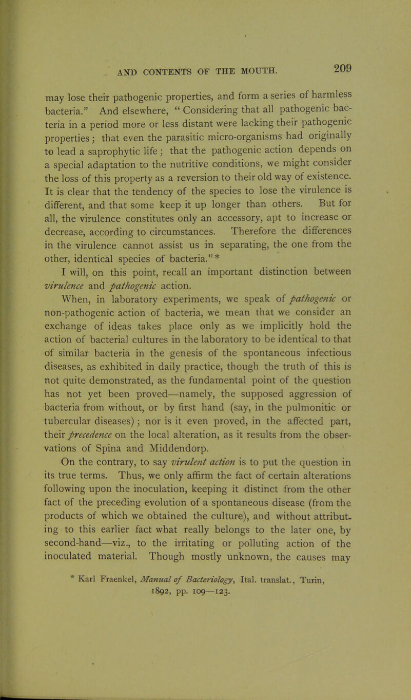 may lose their pathogenic properties, and form a series of harmless bacteria.” And elsewhere, “ Considering that all pathogenic bac- teria in a period more or less distant were lacking their pathogenic properties; that even the parasitic micro-organisms had originally to lead a saprophytic life; that the pathogenic action depends on a special adaptation to the nutritive conditions, we might consider the loss of this property as a reversion to their old way of existence. It is clear that the tendency of the species to lose the virulence is different, and that some keep it up longer than others. But for all, the virulence constitutes only an accessory, apt to increase or decrease, according to circumstances. Therefore the differences in the virulence cannot assist us in separating, the one from the other, identical species of bacteria.”* I will, on this point, recall an important distinction between virulence and pathogenic action. When, in laboratory experiments, we speak of pathogenic or non-pathogenic action of bacteria, we mean that we consider an exchange of ideas takes place only as we implicitly hold the action of bacterial cultures in the laboratory to be identical to that of similar bacteria in the genesis of the spontaneous infectious diseases, as exhibited in daily practice, though the truth of this is not quite demonstrated, as the fundamental point of the question has not yet been proved—namely, the supposed aggression of bacteria from without, or by first hand (say, in the pulmonitic or tubercular diseases); nor is it even proved, in the affected part, their precedence on the local alteration, as it results from the obser- vations of Spina and Middendorp, On the contrary, to say virulent action is to put the question in its true terms. Thus, we only affirm the fact of certain alterations following upon the inoculation, keeping it distinct from the other fact of the preceding evolution of a spontaneous disease (from the products of which we obtained the culture), and without attribut- ing to this earlier fact what really belongs to the later one, by second-hand—viz., to the irritating or polluting action of the inoculated material. Though mostly unknown, the causes may * Karl Fraenkel, Manual of Bacteriology, Ital. translat., Turin, 1892, pp. 109—123.