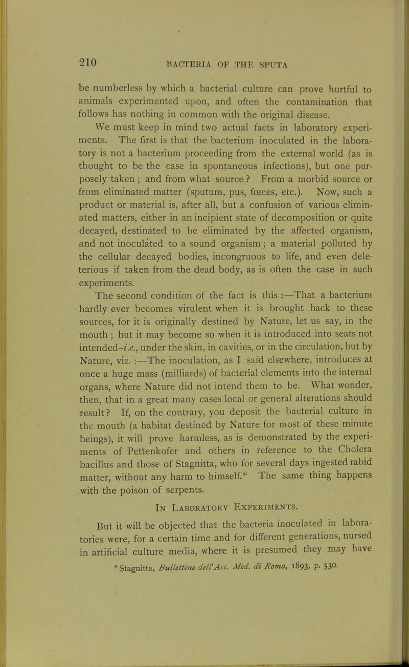 be numberless by which a bacterial culture can prove hurtful to animals experimented upon, and often the contamination that follows has nothing in common with the original disease. We must keep in mind two actual facts in laboratory experi- ments. The first is that the bacterium inoculated in the labora- tory is not a bacterium proceeding from the external world (as is thought to be the case in spontaneous infections), but one pur- posely taken ; and from what source ? From a morbid source or from eliminated matter (sputum, pus, fceces, etc.). Now, such a product or material is, after all, but a confusion of various elimin- ated matters, either in an incipient state of decomposition or quite decayed, destinated to be eliminated by the affected organism, and not inoculated to a sound organism; a material polluted by the cellular decayed bodies, incongruous to life, and even dele- terious if taken from the dead body, as is often the case in such experiments. The second condition of the fact is this :—That a bacterium hardly ever becomes virulent when it is brought back to these sources, for it is originally destined by Nature, let us say, in the mouth ; but it may become so when it is introduced into seats not intended-/.!?., under the skin, in cavities, or in the circulation, but by Nature, viz. The inoculation, as I said elsewhere, introduces at once a huge mass (milliards) of bacterial elements into the internal organs, where Nature did not intend them to be. What wonder, then, that in a great many cases local or general alterations should result? If, on the contrary, you deposit the bacterial culture in the mouth (a habitat destined by Nature for most of these minute beings), it will prove harmless, as is demonstrated by the experi- ments of Pettenkofer and others in reference to the Cholera bacillus and those of Stagnitta, who for several days ingested rabid matter, without any harm to himself.* The same thing happens with the poison of serpents. In Laboratory Experiments. But it will be objected that the bacteria inoculated in labora- tories were, for a certain time and for different generations, nursed in artificial culture media, where it is presumed they may have * Stagnitta, Bullettino dell'Acc. Med. di Roma, 1893, P- 53°-