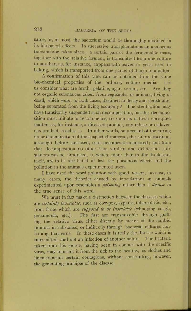same, or, at most, the bacterium would be thoroughly modified in its biological effects. In successive transplantations an analogous transmission takes place ; a certain part of the fermentable mass, together with the relative ferment, is transmitted from one culture to another, as, for instance, happens with leaven or yeast used in baking, which is transported from one parcel of dough to another. A confirmation of this view can be obtained from the same bio-chemical properties of the ordinary culture media. Let us consider what are broth, gelatine, agar, serum, etc. Are they not organic substances taken from vegetables or animals, living or dead, which were, in both cases, destined to decay and perish after being separated from the living economy ? The sterilisation may have transitorily suspended such decomposition, but this decompo- sition must initiate or recommence, so soon as a fresh corrupted matter, as, for instance, a diseased product, any refuse or cadaver- ous product, reaches it. In other words, on account of the mixing up or dissemination of the suspected material, the culture medium, although before sterilised, soon becomes decomposed ; and from that decomposition no other than virulent and deleterious sub- stances can be produced, to which, more than to the bacterium itself, are to be attributed at last the poisonous effects and the pollution in the animals experimented upon. I have used the word pollution with good reason, because, in many cases, the disorder caused by inoculations in animals experimented upon resembles a poiso?iing rather than a disease in the true sense of this word. We must in fact make a distinction between the diseases which are certainly inoculable, such as cow-pox, syphilis, tuberculosis, etc., from those which are supposed to be inoculable (whooping cough, pneumonia, etc.). The first are transmissible through graft- ing the relative virus, either directly by means of the morbid product in substance, or indirectly through bacterial cultures con- taining that virus. In these cases it is really the disease which is transmitted, and not an infection of another nature. The bacteria taken from this source, having been in contact with the specific virus, may transmit it from the sick to the healthy, as clothes and linen transmit certain contagions, without constituting, however, the generating principle of the disease.