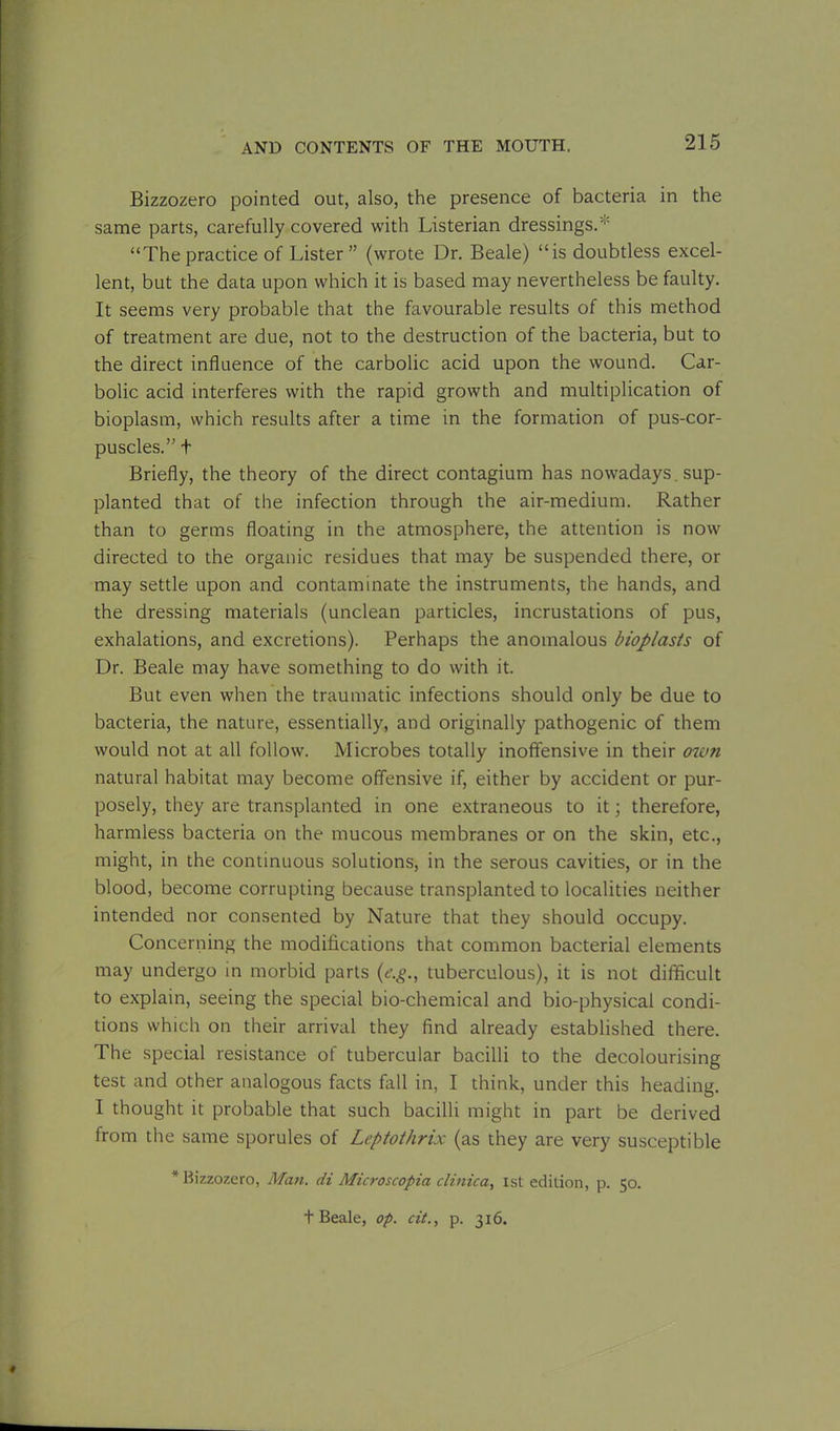Bizzozero pointed out, also, the presence of bacteria in the same parts, carefully covered with Listerian dressings.* “The practice of Lister” (wrote Dr. Beale) “is doubtless excel- lent, but the data upon which it is based may nevertheless be faulty. It seems very probable that the favourable results of this method of treatment are due, not to the destruction of the bacteria, but to the direct influence of the carbolic acid upon the wound. Car- bolic acid interferes with the rapid growth and multiplication of bioplasm, which results after a time in the formation of pus-cor- puscles.” t Briefly, the theory of the direct contagium has nowadays, sup- planted that of the infection through the air-medium. Rather than to germs floating in the atmosphere, the attention is now directed to the organic residues that may be suspended there, or may settle upon and contaminate the instruments, the hands, and the dressing materials (unclean particles, incrustations of pus, exhalations, and excretions). Perhaps the anomalous bioplasts of Dr. Beale may have something to do with it. But even when the traumatic infections should only be due to bacteria, the nature, essentially, and originally pathogenic of them would not at all follow. Microbes totally inoffensive in their ow?i natural habitat may become offensive if, either by accident or pur- posely, they are transplanted in one extraneous to it; therefore, harmless bacteria on the mucous membranes or on the skin, etc., might, in the continuous solutions, in the serous cavities, or in the blood, become corrupting because transplanted to localities neither intended nor consented by Nature that they should occupy. Concerning the modifications that common bacterial elements may undergo in morbid parts (e.g., tuberculous), it is not difficult to explain, seeing the special bio-chemical and bio-physical condi- tions which on their arrival they find already established there. The special resistance of tubercular bacilli to the decolourising test and other analogous facts fall in, I think, under this heading. I thought it probable that such bacilli might in part be derived from the same sporules of Leptothrix (as they are very susceptible * Bizzozero, Man. di Microscopia clinic a, 1st edition, p. 50. t Beale, op. cit., p. 316. f