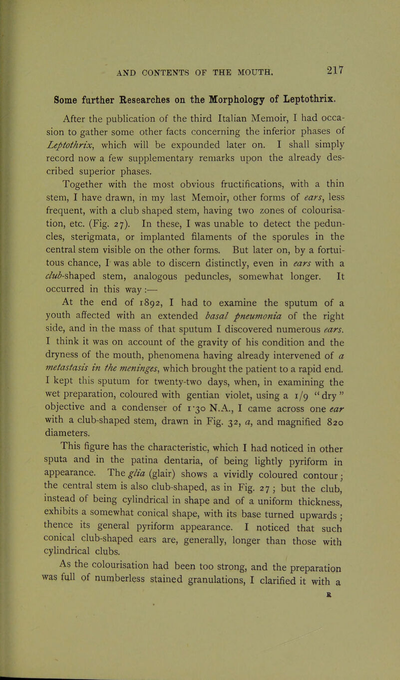 Some further Researches on the Morphology of Leptothrix. After the publication of the third Italian Memoir, I had occa- sion to gather some other facts concerning the inferior phases of Leptothrix, which will be expounded later on. I shall simply record now a few supplementary remarks upon the already des- cribed superior phases. Together with the most obvious fructifications, with a thin stem, I have drawn, in my last Memoir, other forms of ears, less frequent, with a club shaped stem, having two zones of colourisa- tion, etc. (Fig. 27). In these, I was unable to detect the pedun- cles, sterigmata, or implanted filaments of the sporules in the central stem visible on the other forms. But later on, by a fortui- tous chance, I was able to discern distinctly, even in ears with a ctob-shaped stem, analogous peduncles, somewhat longer. It occurred in this way:— At the end of 1892, I had to examine the sputum of a youth affected with an extended basal pneumonia of the right side, and in the mass of that sputum I discovered numerous ears. I think it was on account of the gravity of his condition and the dryness of the mouth, phenomena having already intervened of a metastasis in the meninges, which brought the patient to a rapid end. I kept this sputum for twenty-two days, when, in examining the wet preparation, coloured with gentian violet, using a 1/9 “dry” objective and a condenser of 1*30 N.A., I came across one ear with a club-shaped stem, drawn in Fig. 32, a, and magnified 820 diameters. This figure has the characteristic, which I had noticed in other sputa and in the patina dentaria, of being lightly pyriform in appearance. The glia (glair) shows a vividly coloured contour; the central stem is also club-shaped, as in Fig. 27 • but the club, instead of being cylindrical in shape and of a uniform thickness, exhibits a somewhat conical shape, with its base turned upwards ; thence its general pyriform appearance. I noticed that such conical club-shaped ears are, generally, longer than those with cylindrical clubs. As the colourisation had been too strong, and the preparation was full of numberless stained granulations, I clarified it with a R