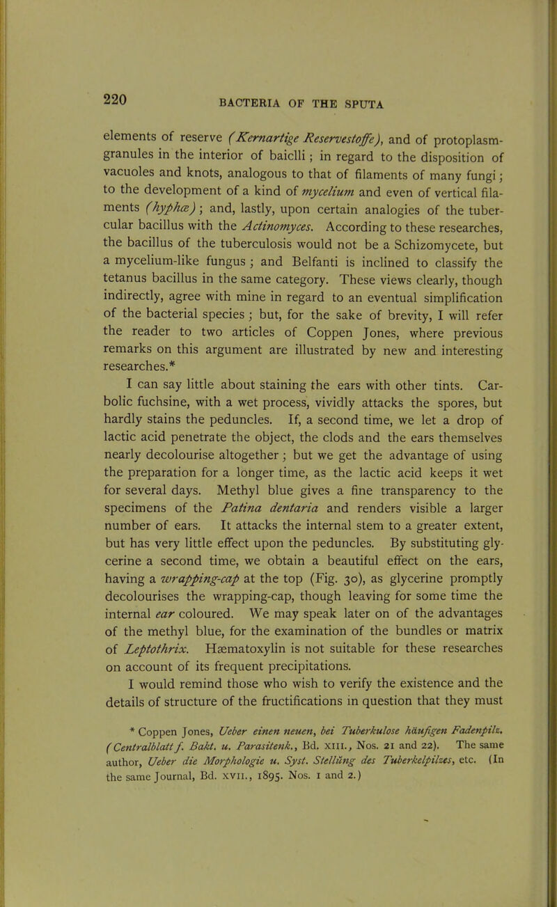 elements of reserve (Kernartige Reservestoffe), and of protoplasm- granules in the interior of baiclli; in regard to the disposition of vacuoles and knots, analogous to that of filaments of many fungi \ to the development of a kind of mycelium and even of vertical fila- ments (hyphce) ; and, lastly, upon certain analogies of the tuber- cular bacillus with the Actinomyces. According to these researches, the bacillus of the tuberculosis would not be a Schizomycete, but a mycelium-like fungus ; and Belfanti is inclined to classify the tetanus bacillus in the same category. These views clearly, though indirectly, agree with mine in regard to an eventual simplification of the bacterial species ; but, for the sake of brevity, I will refer the reader to two articles of Coppen Jones, where previous remarks on this argument are illustrated by new and interesting researches.* I can say little about staining the ears with other tints. Car- bolic fuchsine, with a wet process, vividly attacks the spores, but hardly stains the peduncles. If, a second time, we let a drop of lactic acid penetrate the object, the clods and the ears themselves nearly decolourise altogether; but we get the advantage of using the preparation for a longer time, as the lactic acid keeps it wet for several days. Methyl blue gives a fine transparency to the specimens of the Patina dentaria and renders visible a larger number of ears. It attacks the internal stem to a greater extent, but has very little effect upon the peduncles. By substituting gly- cerine a second time, we obtain a beautiful effect on the ears, having a wrapping-cap at the top (Fig. 30), as glycerine promptly decolourises the wrapping-cap, though leaving for some time the internal ear coloured. We may speak later on of the advantages of the methyl blue, for the examination of the bundles or matrix of Leptothrix. Hsematoxylin is not suitable for these researches on account of its frequent precipitations. I would remind those who wish to verify the existence and the details of structure of the fructifications in question that they must * Coppen Jones, Ueber einen neuen, bei Tuberkulose h&ufigen Fadenpilz. (Centralblatt f Bakt. u. Parasitenk., Bd. xill., Nos. 21 and 22). The same author, Ueber die Morphologie u. Syst. Ste/lung des Tuberkelpilzes, etc. (In the same Journal, Bd. xvn., 1895. Nos. 1 and 2-)