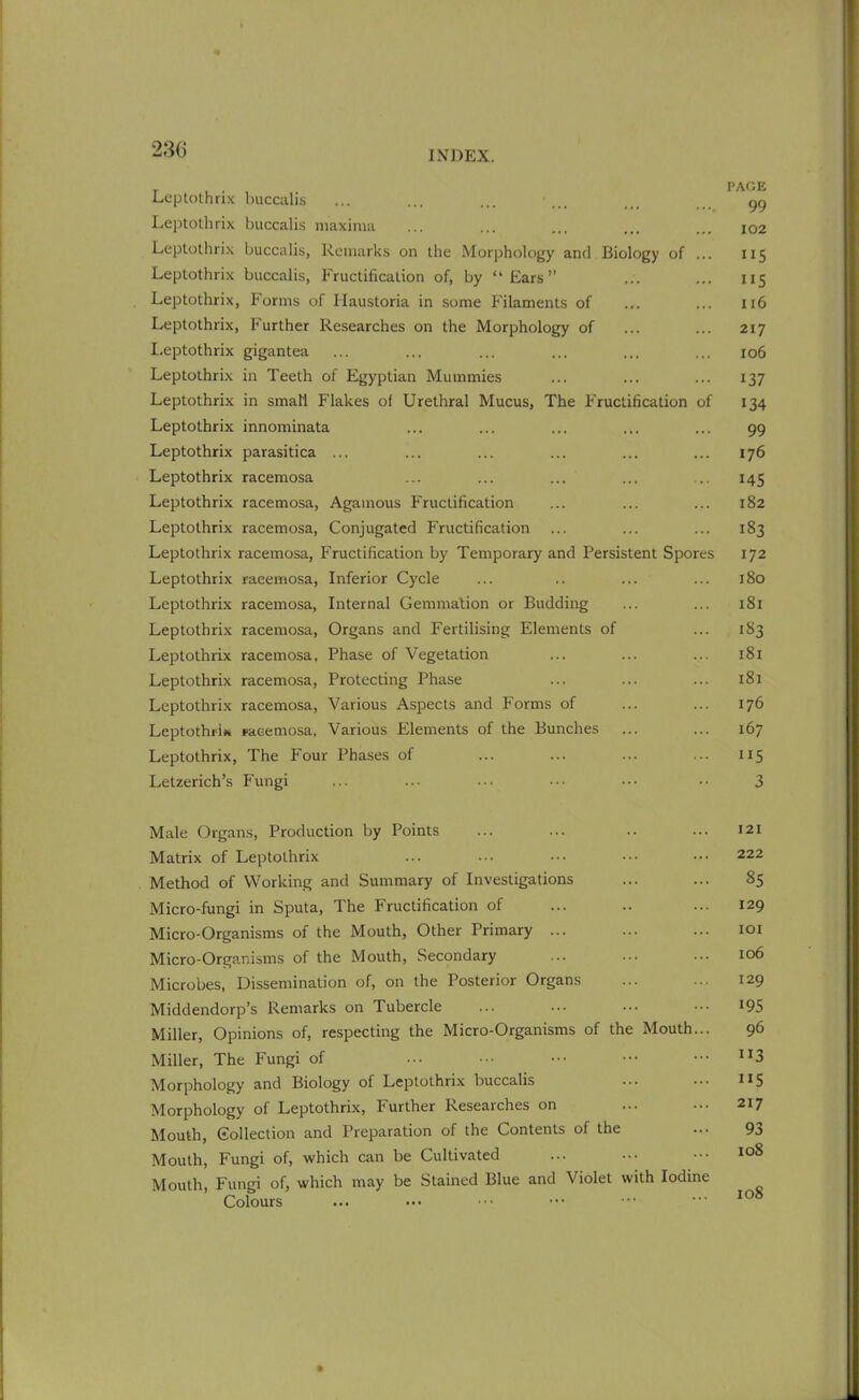 Leptothrix buccalis ... ... ... •... ... gg Leptothrix buccalis maxima ... ... ... ... ... 102 Leptothrix buccalis, Remarks on the Morphology and Biology of ... 115 Leptothrix buccalis, Fructification of, by “Ears” ... ... 115 Leptothrix, Forms of Haustoria in some Filaments of ... ... 116 Leptothrix, Further Researches on the Morphology of ... ... 217 Leptothrix gigantea ... ... ... ... ... ... 106 Leptothrix in Teeth of Egyptian Mummies ... ... ... 137 Leptothrix in small Flakes of Urethral Mucus, The Fructification of 134 Leptothrix innominata ... ... ... ... ... 99 Leptothrix parasitica ... ... ... ... ... ... 176 Leptothrix racemosa ... ... ... ... ... 145 Leptothrix racemosa, Agamous Fructification ... ... ... 182 Leptothrix racemosa, Conjugated Fructification ... ... ... 183 Leptothrix racemosa, Fructification by Temporary and Persistent Spores 172 Leptothrix raeemosa, Inferior Cycle ... .. ... ... 180 Leptothrix racemosa, Internal Gemmation or Budding ... ... 181 Leptothrix racemosa, Organs and Fertilising Elements of ... 183 Leptothrix racemosa. Phase of Vegetation ... ... ... 181 Leptothrix racemosa, Protecting Phase ... ... ... 181 Leptothrix racemosa, Various Aspects and Forms of ... ... 176 Leptothrix racemosa, Various Elements of the Bunches ... ... 167 Leptothrix, The Four Phases of ... ... ... ... 115 Letzerich’s Fungi ... ... ... ... ••• •• 3 Male Organs, Production by Points ... ... .. ... 121 Matrix of Leptothrix ... ... ••• ••• ••• 222 Method of Working and Summary of Investigations ... ... 85 Micro-fungi in Sputa, The Fructification of ... .. ... 129 Micro-Organisms of the Mouth, Other Primary ... ... ... 101 Micro-Organisms of the Mouth, Secondary ... ... ... 106 Microbes, Dissemination of, on the Posterior Organs ... ... 129 Middendorp’s Remarks on Tubercle ... ... ••• ••• *95 Miller, Opinions of, respecting the Micro-Organisms of the Mouth... 96 Miller, The Fungi of ... ••• ••• ••• n3 Morphology and Biology of Leptothrix buccalis ... ... *15 Morphology of Leptothrix, Further Researches on ... ... 217 Mouth, Collection and Preparation of the Contents of the ... 93 Mouth, Fungi of, which can be Cultivated ... ... ••• IC)8 Mouth, Fungi of, which may be Stained Blue and Violet with Iodine Colours ... ... ••• • ••• 106