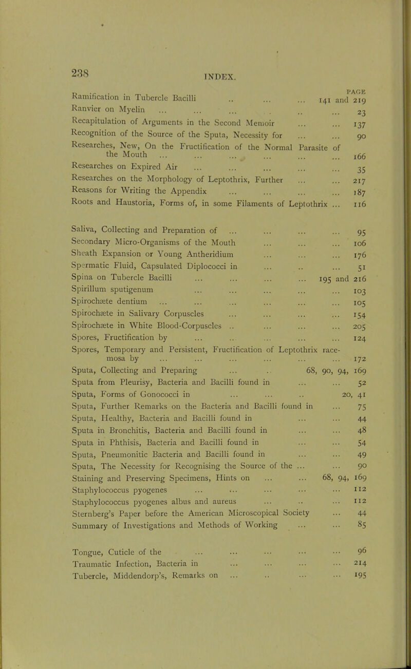 INDEX. Ramification in Tubercle Bacilli Ranvier on Myelin Recapitulation of Arguments in the Second Memoir Recognition of the Source of the Sputa, Necessity for Researches, New, On the Fructification of the Normal Parasite the Mouth Researches on Expired Air Researches on the Morphology of Leptothrix, Further Reasons for Writing the Appendix Roots and Haustoria, Forms of, in some Filaments of Leptothrix PAGE 141 and 219 23 137 90 of 166 35 217 '87 116 Saliva, Collecting and Preparation of ... ... ... ... 95 Secondary Micro-Organisms of the Mouth ... ... ... 106 Sheath Expansion or Young Antheridium ... ... ... 176 Spermatic Fluid, Capsulated Diplococci in ... .. ... 51 Spina on Tubercle Bacilli ... ... ... ... 195 and 216 Spirillum sputigenum ... ... ... ... ... 103 Spirochsete dentium ... ... ... ... ... ... 105 Spirochaete in Salivary Corpuscles ... ... ... ... 154 Spirochaete in White Blood-Corpuscles .. ... ... ... 205 Spores, Fructification by ... ... ... ... ... 124 Spores, Temporary and Persistent, Fructification of Leptothrix race- mosa by ... ... ... ... ... ... 172 Sputa, Collecting and Preparing ... .. 68, 90, 94, 169 Sputa from Pleurisy, Bacteria and Bacilli found in ... ... 52 Sputa, Forms of Gonococci in ... ... .. 20, 41 Sputa, Further Remarks on the Bacteria and Bacilli found in ... 75 Sputa, Healthy, Bacteria and Bacilli found in ... ... 44 Sputa in Bronchitis, Bacteria and Bacilli found in ... ... 48 Sputa in Phthisis, Bacteria and Bacilli found in ... ... 54 Sputa, Pneumonitic Bacteria and Bacilli found in ... ... 49 Sputa, The Necessity for Recognising the Source of the ... ... 90 Staining and Preserving Specimens, Plints on ... ... 68, 94, 169 Staphylococcus pyogenes ... ... ... ••• ••• 112 Staphylococcus pyogenes albus and aureus ... .. ... 112 Sternberg’s Paper before the American Microscopical Society ... 44 Summary of Investigations and Methods of Working ... ... 85 Tongue, Cuticle of the ... ... ••• 9^ Traumatic Infection, Bacteria in ... ... ... ••• 214 Tubercle, Middendorp’s, Remarks on ... .. ... ... 195