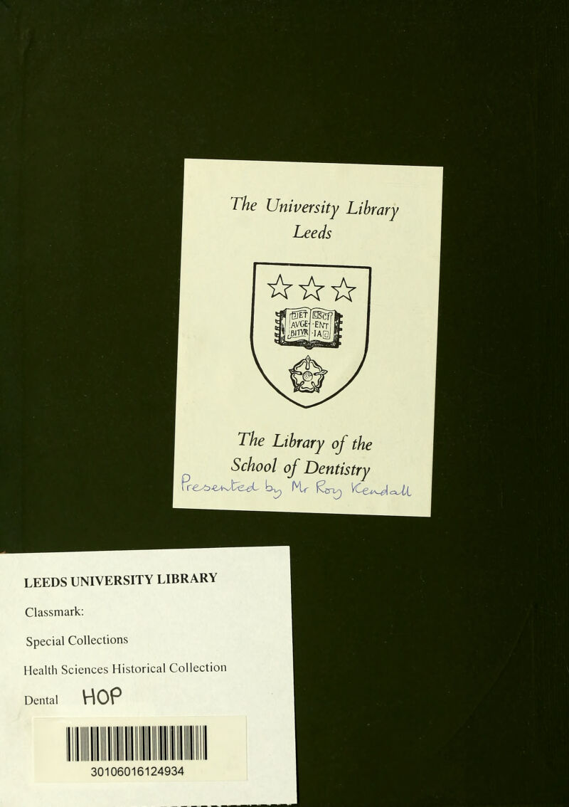 rhe University Library Leeds [IStt UVGE- ;6irvR The Library of the School of Dentistry LEEDS UNIVERSITY LIBRARY Classmark; Special Collections Health Sciences Historical Collection Dental HOP 30106016124934