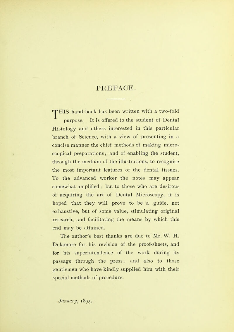 PREFACE. 'Y'HIS hand-book has been written with a two-fold purpose. It is offered to the student of Dental Histology and others interested in this particular branch of Science, with a view of presenting in a concise manner the chief methods of making micro- scopical preparations; and of enabling the student, through the medium of the illustrations, to recognise the most important features of the dental tissues. To the advanced worker the notes may appear somewhat amplified; but to those who are desirous of acquiring the art of Dental Microscopy, it is hoped that they will prove to be a guide, not exhaustive, but of some value, stimulating original research, and facilitating the means by which this end may be attained. The author^s best thanks are due to Mr. W. H. Dolamore for his revision of the proof-sheets, and for his superintendence of the work during its passage through the press; and also to those gentlemen who have kindly supplied him with their special methods of procedure. January, 1895.