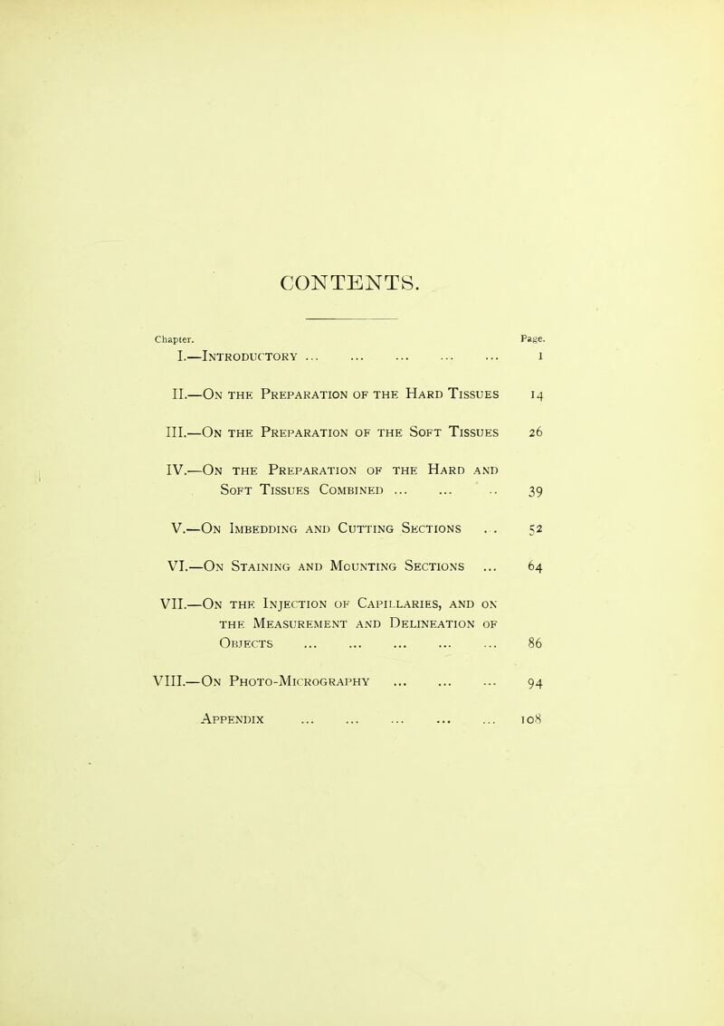 CONTENTS. Chapter. Pase. I.—Introductory i II.—On the Preparation of the Hard Tissues 14 III. —On the Preparation of the Soft Tissues 26 IV. —On the Preparation of the Hard and Soft Tissues Combined .. 39 V. —On Imbedding and Cutting Sections . . 52 VI. —On Staining and Mounting Sections ... 64 VII.—On the Injection of Capillaries, and on THE Measurement and Delineation of Objects ... ... ... ... ... 86 VIII.—On Photo-Micrography ... ... ... 94 108 Appendix
