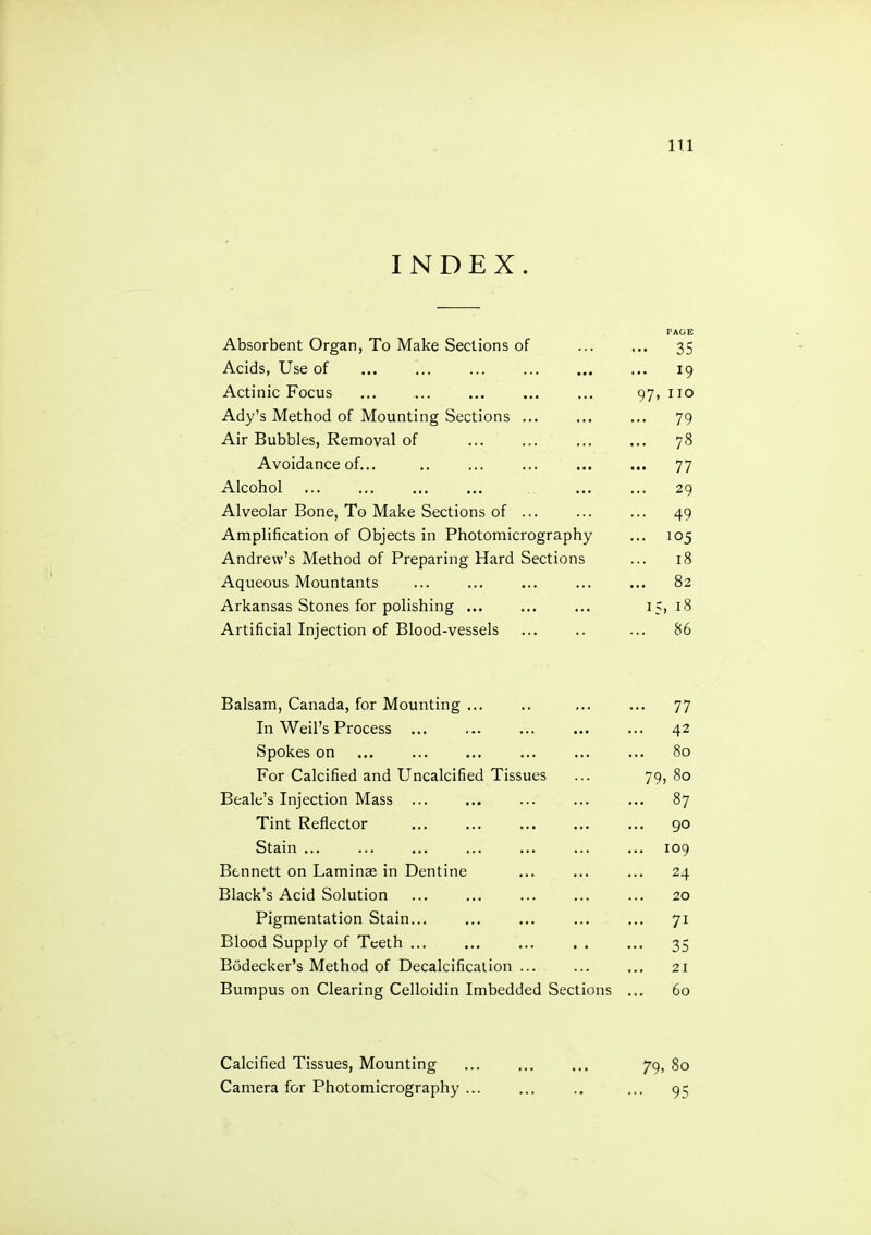 INDEX. PAGE Absorbent Organ, To Make Sections of ... 35 Acids, Use of ... 19 Actinic Focus 97, no Ady’s Method of Mounting Sections ... ... 79 Air Bubbles, Removal of ... 78 Avoidance of... ... 77 Alcohol 29 Alveolar Bone, To Make Sections of ... ... 49 Amplification of Objects in Photomicrography ... 105 Andrew’s Method of Preparing Hard Sections 18 Aqueous Mountants ... 82 Arkansas Stones for polishing ... 15, 18 Artificial Injection of Blood-vessels ... 86 Balsam, Canada, for Mounting ... .. ... ... 77 In Weil’s Process ... ... ... ... ... 42 Spokes on ... ... ... ... ... ... 80 For Calcified and Uncalcified Tissues ... 79, 80 Beale’s Injection Mass ... ... ... ... ... 87 Tint Reflector ... ... ... 90 Stain ... ... ... ... ... ... ... 109 Bennett on Laminae in Dentine ... ... ... 24 Black’s Acid Solution ... ... ... ... ... 20 Pigmentation Stain... ... ... ... ... 71 Blood Supply of Teeth ... ... ... . . ... 35 Bodecker’s Method of Decalcification ... ... ... 21 Bumpus on Clearing Celloidin Imbedded Sections ... 60 79. 80 • 95 Calcified Tissues, Mounting Camera for Photomicrography ...