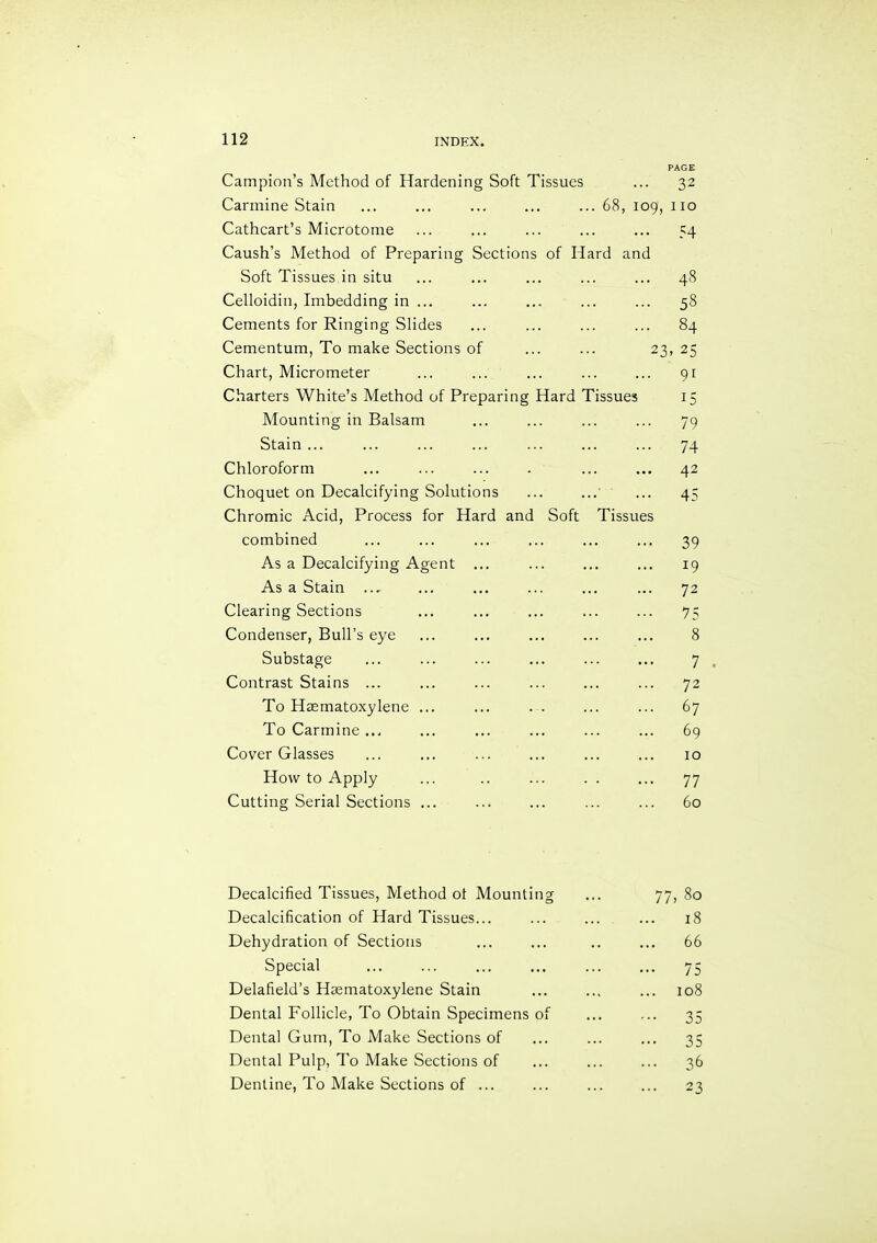 Campion’s Method of Hardening Soft Tissues PAGE 32 Carmine Stain ... ... ... ... ... 68, 109, 110 Cathcart’s Microtome Caush’s Method of Preparing Sections of Hard and 54 Soft Tissues in situ 48 Celloidin, Imbedding in ... 58 Cements for Ringing Slides 84 Cementum, To make Sections of ... ... 23 > 25 Chart, Micrometer 91 Charters White’s Method of Preparing Hard Tissues 15 Mounting in Balsam 79 Stain ... 74 Chloroform 42 Choquet on Decalcifying Solutions Chromic Acid, Process for Hard and Soft Tissues 45 combined 39 As a Decalcifying Agent ... 19 As a Stain ... 72 Clearing Sections 75 Condenser, Bull’s eye 8 Substage 7 Contrast Stains ... 72 To Haematoxylene ... 67 To Carmine ... 69 Cover Glasses 10 How to Apply 77 Cutting Serial Sections ... 60 Decalcified Tissues, Method ot Mounting 00 0 Decalcification of Hard Tissues... ... 18 Dehydration of Sections ... 66 Special 75 Delafield’s Haematoxylene Stain 108 Dental Follicle, To Obtain Specimens of 35 Dental Gum, To Make Sections of ••• 35 Dental Pulp, To Make Sections of ... 36 Dentine, To Make Sections of ... ... 23