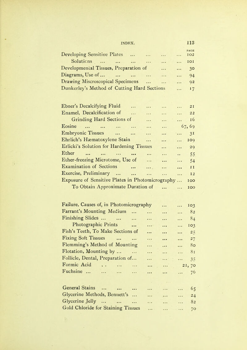 Developing Sensitive Plates PAGE 102 Solulicns lOI Developmental Tissues, Preparation of .. 30 Diagrams, Use of... .. 94 Drawing Miscroscopical Specimens .. 92 Dunkerley’s Method of Cutting Hard Sections .. 17 Ebner’s Decalcifying Fluid 21 Enamel, Decalcification of 22 Grinding Hard Sections of 16 Eosine 67, 69 Embryonic Tissues •• 31 Ehrlich’s Hsematoxylene Stain 109 Erlicki’s Solution for Hardening Tissues .. 29 Ether 55 Eiher-freezing Microtome, Use of ••• 54 Examination of Sections ... ... II Exercise, Preliminary 12 Exposure of Sensitive Plates in Photomicrography 100 To Obtain Approximate Duration of ... 100 Failure, Causes of, in Photomicrography ... 103 Farrant’s Mounting Medium 82 Finishing Slides ... ... 84 Photographic Prints ... 103 Fish’s Teeth, To Make Sections of ... 25 Fixing Soft Tissues ... 27 Flemming’s Method of Mounting 80 Flotation, Mounting by ... ... 81 Follicle, Dental, Preparation of... 35 Formic Acid . . 21, 70 Fuchsine ... ... 76 General Stains ... 65 Glycerine Methods, Bennett’s ... ... 24 Glycerine Jelly ... 82 Gold Chloride for Staining Tissues ... 70