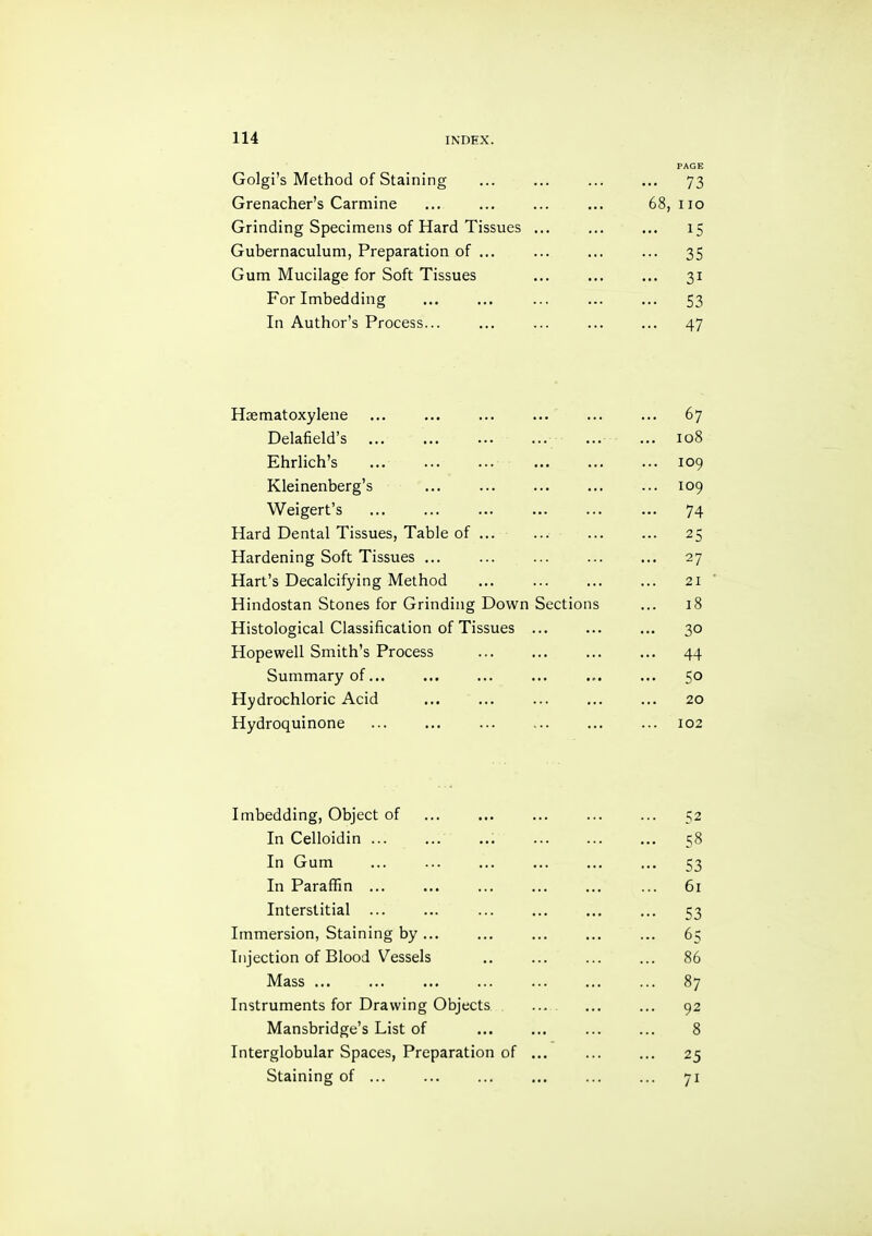 PAGE Golgi’s Method of Staining ... ... ... ... 73 Grenacher’s Carmine ... ... ... ... 68, no Grinding Specimens of Hard Tissues ... ... ... 15 Gubernaculum, Preparation of ... ... ... ... 35 Gum Mucilage for Soft Tissues ... ... ... 31 For Imbedding ... ... ... ... ... 53 In Author’s Process... ... ... ... ... 47 Haematoxylene ... ... ... ... ... ... 67 Delafield’s ... ... ... ... ... ... 108 Ehrlich’s ... ... ... ... ... ... 109 Kleinenberg’s ... ... ... ... ... 109 Weigert’s ... ... ... ... ... ... 74 Hard Dental Tissues, Table of ... ... ... ... 25 Hardening Soft Tissues ... ... ... ... ... 27 Hart’s Decalcifying Method ... ... ... ... 21 Hindostan Stones for Grinding Down Sections ... 18 Histological Classification of Tissues ... ... ... 30 Hopewell Smith’s Process ... ... ... ... 44 Summary of... ... ... ... ... ... 50 Hydrochloric Acid ... ... ... ... ... 20 Hydroquinone ... ... ... ... ... ... 102 Imbedding, Object of ... ... ... ... ... 52 In Celloidin ... ... ... ... ... ... 58 In Gum ... ... ... ... ... ... 53 In Paraffin ... ... ... ... ... ... 61 Interstitial ... ... ... ... ... ... 53 Immersion, Staining by... ... ... ... ... 65 Injection of Blood Vessels .. ... ... ... 86 Mass ... ... ... ... ... ... ... 87 Instruments for Drawing Objects ... ... ... 92 Mansbridge’s List of ... ... ... ... 8 Interglobular Spaces, Preparation of ... ... ... 25 Staining of ... ... ... ... ... ... 71