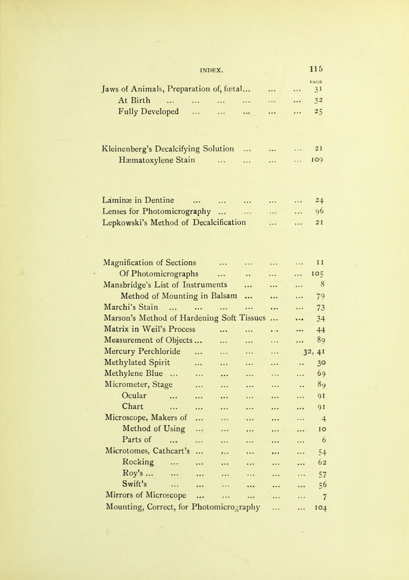 PAGE Jaws of Animals, Preparation of, foetal... ... 31 At Birth ... 32 Fully Developed ... 25 Kleinenberg’s Decalcifying Solution 21 Hsematoxylene Stain 109 Laminae in Dentine ... 24 Lenses for Photomicrography ... ... 96 Lepkowski’s Method of Decalcification 21 Magnification of Sections II Of Photomicrographs ... 105 Mansbridge’s List of Instruments 8 Method of Mounting in Balsam ... ... 79 Marchi’s Stain ••• 73 Marson’s Method of Hardening Soft Tissues ... ... 34 Matrix in Weil’s Process ... 44 Measurement of Objects... ... 89 Mercury Perchloride 32, 41 Methylated Spirit .. 30 Methylene Blue ... ... 69 Micrometer, Stage .. 89 Ocular 91 Chart ... 91 Microscope, Makers of ... 4 Method of Using 10 Parts of 6 Microtomes, Cathcart’s ... 54 Rocking 62 Roy’s ... ••• 57 Swift’s ... ... ... 56 Mirrors of Microscope 7 Mounting, Correct, for Photomicrography 104