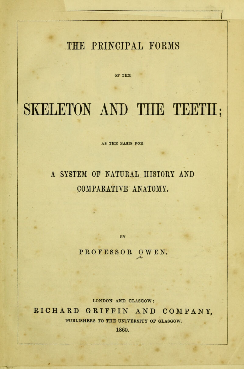 THE PKINCIPAL FORMS OF THE SKELETON AND THE TEETH; AS THE BASIS FOR A SYSTEM OF NATURAL HISTORY AND COMPARATIVE ANATOMY. BY PKOFESSOK OWEN. LONDON AND GLASGOW: RICHARD GRIFFIN AND COMPANY, PUBLISHERS TO THE UNIVERSITY OF GLASGOW. 1860.