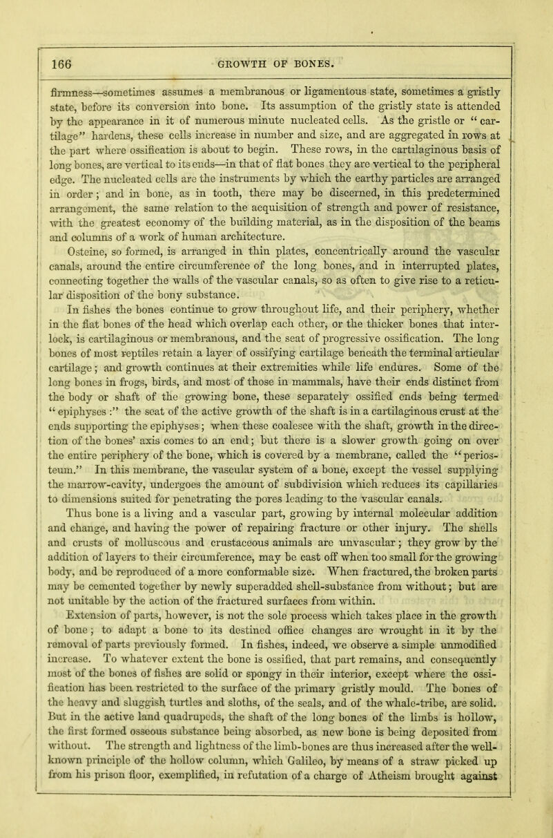 firmness—sometimes assumes a membranous or ligamentous state, sometimes a gristly- state, before its conversion into bone. Its assumption of the gristly state is attended by the appearance in it of numerous minute nucleated cells. As tbe gristle or  car- tilage hardens, these cells increase in number and size, and are aggregated in rows at the part where ossification is about to begin. These rows, in the cartilaginous basis of long bones, are vertical to its ends—in that of flat bones they are vertical to the peripheral edge. The nucleated cells are the instruments by which the earthy particles are arranged in order ; and in bone, as in tooth, there may be discerned, in this predetermined arrangement, the same relation to the acquisition of strength and power of resistance, with the greatest economy of the building material, as in the disposition of the beams and columns of a work of human architecture. Osteine, so formed, is arranged in thin plates, concentrically around the vascular canals, around the entire circumference of the long bones, and in interrupted plates, connecting together the walls of the vascular canals, so as often to give rise to a reticu- lar disposition of the bony substance. In fishes the bones continue to grow throughout life, and their periphery, whether in the fiat bones of the head which overlap each other, or the thicker bones that inter- lock, is cartilaginous or membranous, and the seat of progressive ossification. The long bones of most reptiles retain a layer of ossifying cartilage beneath the terminal articular cartilage ; and growth continues at their extremities while life endures. Some of tbe long bones in frogs, birds, and most of those in mammals, have their ends distinct from the body or shaft of the growing bone, these separately ossified ends being termed  epiphyses : the seat of the active growth of the shaft is in a cartilaginous crust at the ends supporting the epiphyses ; when these coalesce with the shaft, growth in the direc- tion of the bones' axis comes to an end; but there is a slower growth going on over the entire periphery of the bone, which is covered by a membrane, called the perios- teum. In this membrane, the vascular system of a bone, except the vessel supplying the marrow-cavity, undergoes the amount of subdivision which reduces its capillaries to dimensions suited for penetrating the pores leading to the vascular canals. Thus bone is a living and a vascular part, growing by internal molecular addition and change, and having the power of repairing fracture or other injury. The shells and crusts of molluscous and crustaceous animals are unvascular; they grow by the addition of layers to their circumference, may be cast off when too small for the growing- body, and be reproduced of a more conformable size. When fractured, the broken parts may be cemented together by newly superadded shell-substance from without; but are not unitable by the action of the fractured surfaces from within. Extension of parts, however, is not the sole process which takes place in the growth of bone; to adapt a bone to its destined office changes are wrought in it by the removal of parts previously formed. In fishes, indeed, we observe a simple unmodified increase. To whatever extent the bone is ossified, that part remains, and consequently most of the bones of fishes are solid or spongy in their interior, except where the ossi- fication has been restricted to the surface of the primary gristly mould. The bones of the heavy and sluggish turtles and sloths, of the seals, and of the whale-tribe, are solid. But in the active land quadrupeds, the shaft of the long bones of the limbs is hollow, the first formed osseous substance being absorbed, as new bone is being deposited from without. The strength and lightness of the limb-bones are thus increased after the well- known principle of the hollow column, which Galileo, by means of a straw picked up from his prison floor, exemplified, in refutation of a charge of Atheism brought against