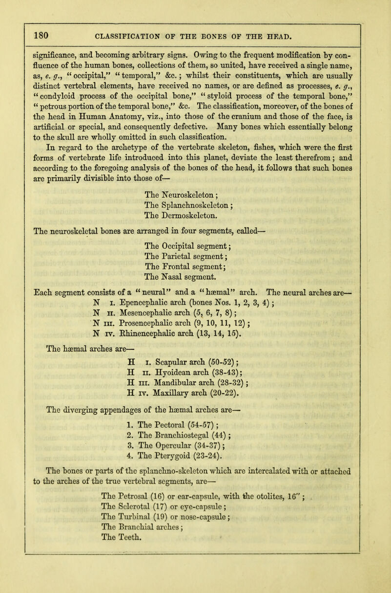 significance, and becoming arbitrary signs. Owing to the frequent modification by con- fluence of the human bones, collections of them, so united, have received a single name, as, e. p.,  occipital,  temporal, &c.; whilst their constituents, which are usually distinct vertebral elements, have received no names, or are defined as processes, e. g.y  condyloid process of the occipital bone,  styloid process of the temporal bone,  petrous portion of the temporal bone, &c. The classification, moreover, of the bones of the head in Human Anatomy, viz., into those of the cranium and those of the face, is artificial or special, and consequently defective. Many bones which essentially belong to the skull are wholly omitted in such classification. In regard to the archetype of the vertebrate skeleton, fishes, which were the first forms of vertebrate life introduced into this planet, deviate the least therefrom; and according to the foregoing analysis of the bones of the head, it follows that such bones are primarily divisible into those of— The Neuroskeleton; The Splanchnoskeleton; The Dermoskeleton. The neuroskeletal bones are arranged in four segments, called— The Occipital segment; The Parietal segment; The Frontal segment; The Nasal segment. Each segment consists of a neural and a haemal arch. The neural arches art;— N I. Epencephalic arch (bones Nos. 1, 2, 3, 4); N ii. Mesencephalic arch (5, 6, 7, 8); N in. Prosencephalic arch (9, 10, 11, 12); N rv. Rhinencephalic arch (13, 14, 15). The haemal arches are— H i. Scapular arch (50-52); H ii. Hyoidean arch (38-43); H in. Mandibular arch (28-32); H rv. Maxillary arch (20-22). The diverging appendages of the haemal arches are— 1. The Pectoral (54-57); 2. The Branchiostegal (44); 3. The Opercular (34-37); 4. The Pterygoid (23-24). The bones or parts of the splanchno-skeleton which are intercalated with or attached to the arches of the true vertebral segments, are—■ The Petrosal (16) or ear-capsule, with the otolites, 16 ; The Sclerotal (17) or eye-capsule ; The Turbinal (19) or nose-capsule ; The Branchial arches; The Teeth.