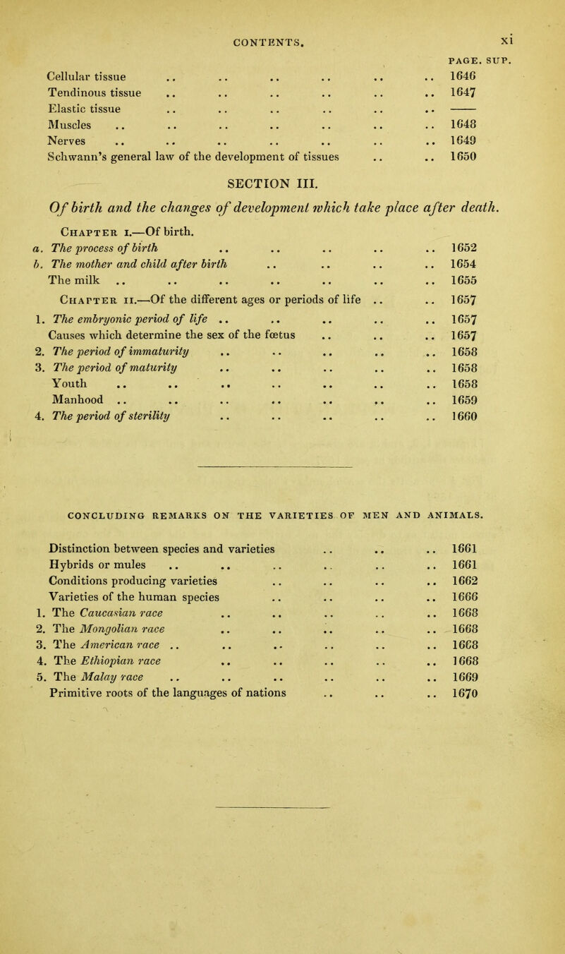 PAGE. SUP. Cellular tissue .. .. .. .. .. .. 1646 Tendinous tissue .. .. .. .. .. .. 1647 Elastic tissue .. .. .. .. .. .. Muscles .. .. .. .. .. .. .. 1648 Nerves .. .. .. .. .. .. .. 1649 Schwann's general law of the development of tissues .. .. 1650 SECTION III. Of birth and the changes of development which take place after death. Chapter i.—Of birth. a. The process of birth .. .. .. .. .. 1652 b. The mother and child after birth .. .. .. .. 1654 The milk .. .. .. .. .. .. .. 1655 Chapter ii.—Of the different ages or periods of life .. .. 1657 1. The embryonic period of life .. .. .. .. .. 1657 Causes which determine the sex of the foetus .. .. .. 1657 2. The period of immaturity .. .. .. 1658 3. The period of maturity .. .. .. .. 1658 Youth .. .. .. .. .. .. .. 1658 Manhood .. .. .. .. .. .. 1659 4. The period of sterility .. .. .. .. 1660 CONCLUDING REMARKS ON THE VARIETIES OF MEN AND ANIMALS. Distinction between species and varieties .. .. .. 1661 Hybrids or mules .. .. .. .. .. .. 1661 Conditions producing varieties .. .. .. .. 1662 Varieties of the human species .. .. 1666 1. The Caucasian race .. .. .. .. 1668 2. The Mongolian race .. .. .. .. .. 1668 3. The American race .. .. .. .. .. .. 1668 4. The Ethiopian race .. .. .. .. 1668 5. The Malay race .. .. .. .. .. .. 1669 Primitive roots of the languages of nations .. .. 1670