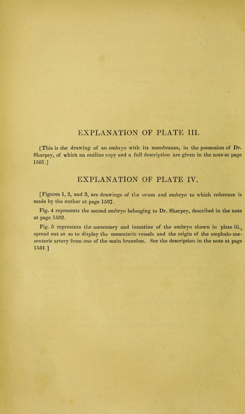 EXPLANATION OF PLATE III. [This is the drawing of an embryo with its membranes, in the possession of Dr. Sharpey, of which an outline copy and a full description are given in the note at page 1581.] EXPLANATION OF PLATE IV. [Figures 1, 2, and 3, are drawings of the ovum and embryo to which reference is made by the author at page 1587- Fig. 4 represents the second embryo belonging to Dr. Sharpey, described in the note at page 1582. Fig. 5 represents the mesentery and intestine of the embryo shown in plate iii.9 spread out so as to display the mesenteric vessels and the origin of the omphalo-me- senteric artery from one of the main branches. See the description in the note at page 1581]