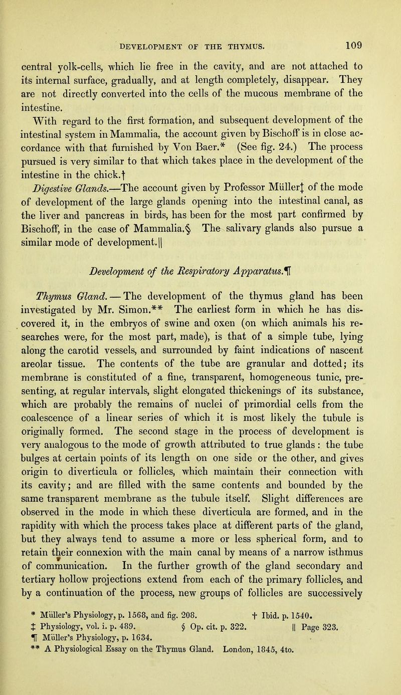 central yolk-cells, which lie free in the cavity, and are not attached to its internal surface, gradually, and at length completely, disappear. They are not directly converted into the cells of the mucous membrane of the intestine. With regard to the first formation, and subsequent development of the intestinal system in Mammalia, the account given by Bischoff is in close ac- cordance with that furnished by Von Baer.* (See fig. 24.) The process pursued is very similar to that which takes place in the development of the intestine in the chick.| Digestive Glands.—The account given by Professor MiillerJ of the mode of development of the large glands opening into the intestinal canal, as the liver and pancreas in birds, has been for the most part confirmed by Bischoff, in the case of Mammalia.^ The salivary glands also pursue a similar mode of development. || Development of the Respiratory Apparatus.^ Thymus Gland. — The development of the thymus gland has been investigated by Mr. Simon.** The earliest form in which he has dis- covered it, in the embryos of swine and oxen (on which animals his re- searches were, for the most part, made), is that of a simple tube, lying along the carotid vessels, and surrounded by faint indications of nascent areolar tissue. The contents of the tube are granular and dotted; its membrane is constituted of a fine, transparent, homogeneous tunic, pre- senting, at regular intervals, slight elongated thickenings of its substance, which are probably the remains of nuclei of primordial cells from the coalescence of a linear series of which it is most likely the tubule is originally formed. The second stage in the process of development is very analogous to the mode of growth attributed to true glands : the tube bulges at certain points of its length on one side or the other, and gives origin to diverticula or follicles, which maintain their connection with its cavity; and are filled with the same contents and bounded by the same transparent membrane as the tubule itself. Slight differences are observed in the mode in which these diverticula are formed, and in the rapidity with which the process takes place at different parts of the gland, but they always tend to assume a more or less spherical form, and to retain their connexion with the main canal bv means of a narrow isthmus of communication. In the further growth of the gland secondary and tertiary hollow projections extend from each of the primary follicles, and by a continuation of the process, new groups of follicles are successively * Midler's Physiology, p. 1568, and fig. 208. f Ibid. p. 1540. $ Physiology, vol. i. p. 489. § Op. cit. p. 322. || Page 323. H Muller's Physiology, p. 1634. ** A Physiological Essay on the Thymus Gland. London, 1845, 4to.