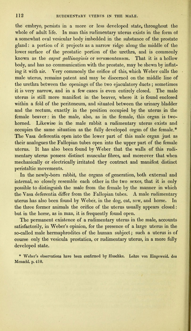 the embryo, persists in a more or less developed state, throughout the whole of adult life. In man this rudimentary uterus exists in the form of a somewhat oval vesicular body imbedded in the substance of the prostate gland: a portion of it projects as a narrow ridge along the middle of the lower surface of the prostatic portion of the urethra, and is commonly known as the caput gallinaginis or verumontanum. That it is a hollow body, and has no communication with the prostate, may be shewn by inflat- ing it with air. Very commonly the orifice of this, which Weber calls the male uterus, remains patent and may be discerned on the middle line of the urethra between the openings of the two ejaculatory ducts ; sometimes it is very narrow, and in a few cases is even entirely closed. The male uterus is still more manifest in the beaver, where it is found enclosed within a fold of the peritoneum, and situated between the urinary bladder and the rectum, exactly in the position occupied by the uterus in the female beaver: in the male, also, as in the female, this organ is two- horned. Likewise in the male rabbit a rudimentary uterus exists and occupies the same situation as the fully developed organ of the female.* The Vasa deferentia open into the lower part of this male organ just as their analogues the Fallopian tubes open into the upper part of the female uterus. It has also been found by Weber that the walls of this rudi- mentary uterus possess distinct muscular fibres, and moreover that when mechanically or electrically irritated they contract and manifest distinct peristaltic movements. In the newly-born rabbit, the organs of generation, both external and internal, so closely resemble each other in the two sexes, that it is only possible to distinguish the male from the female by the manner in which the Vasa deferentia differ from the Fallopian tubes. A male rudimentary uterus has also been found by Weber, in the dog, cat, sow, and horse. In the three former animals the orifice of the uterus usually appears closed : but in the horse, as in man, it is frequently found open. The permanent existence of a rudimentary uterus in the male, accounts satisfactorily, in Weber's opinion, for the presence of a large uterus in the so-called male hermaphrodites of the human subject; such a uterus is of course only the vesicula prostatica, or rudimentary uterus, in a more fully developed state. * Weber's observations have been confirmed by Huschke. Lehre von Eingeweid. des Menschl. p. 410.