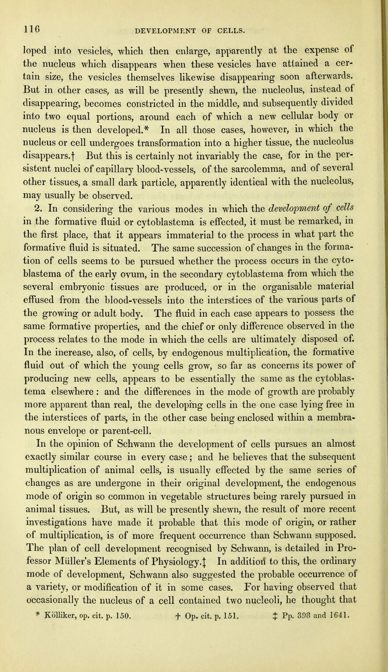 loped into vesicles, which then enlarge, apparently at the expense of the nucleus which disappears when these vesicles have attained a cer- tain size, the vesicles themselves likewise disappearing soon afterwards. But in other cases, as will be presently shewn, the nucleolus, instead of disappearing, becomes constricted in the middle, and subsequently divided into two equal portions, around each of which a new cellular body or nucleus is then developed.* In all those cases, however, in which the nucleus or cell undergoes transformation into a higher tissue, the nucleolus disappears.! But this is certainly not invariably the case, for in the per- sistent nuclei of capillary blood-vessels, of the sarcolemma, and of several other tissues, a small dark particle, apparently identical with the nucleolus, may usually be observed. 2. In considering the various modes in which the development of cells in the formative fluid or cytoblastema is effected, it must be remarked, in the first place, that it appears immaterial to the process in what part the formative fluid is situated. The same succession of changes in the forma- tion of cells seems to be pursued whether the process occurs in the cyto- blastema of the early ovum, in the secondary cytoblastema from which the several embryonic tissues are produced, or in the organisable material effused from the blood-vessels into the interstices of the various parts of the growing or adult body. The fluid in each case appears to possess the same formative properties, and the chief or only difference observed in the process relates to the mode in which the cells are ultimately disposed of. In the increase, also, of cells, by endogenous multiplication, the formative fluid out of which the young cells grow, so far as concerns its power of producing new cells, appears to be essentially the same as the cytoblas- tema elsewhere : and the differences in the mode of growth are probably more apparent than real, the developing cells in the one case lying free in the interstices of parts, in the other case being enclosed within a membra- nous envelope or parent-cell. In the opinion of Schwann the development of cells pursues an almost exactly similar course in every case; and he believes that the subsequent multiplication of animal cells, is usually effected by the same series of changes as are undergone in their original development, the endogenous mode of origin so common in vegetable structures being rarely pursued in animal tissues. But, as will be presently shewn, the result of more recent investigations have made it probable that this mode of origin, or rather of multiplication, is of more frequent occurrence than Schwann supposed. The plan of cell development recognised by Schwann, is detailed in Pro- fessor Midler's Elements of Physiology. J In additioil to this, the ordinary mode of development, Schwann also suggested the probable occurrence of a variety, or modification of it in some cases. For having observed that occasionally the nucleus of a cell contained two nucleoli, he thought that * Kblliker, op. cit. p. 150. f Op. cit. p. 151. % Pp- 398 and 1641.
