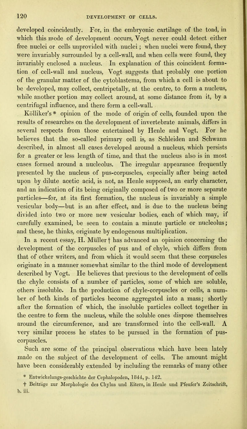 developed coincidently. For, in the embryonic cartilage of the toad, in which this mode of development occurs, Vogt never could detect either free nuclei or cells unprovided with nuclei; when nuclei were found, they were invariably surrounded by a cell-wall, and when cells were found, they invariably enclosed a nucleus. In explanation of this coincident forma- tion of cell-wall and nucleus, Vogt suggests that probably one portion of the granular matter of the cytoblastema, from which a cell is about to be developed, may collect, centripetally, at the centre, to form a nucleus, while another portion may collect around, at some distance from it, by a centrifugal influence, and there form a cell-wall. Kolliker's * opinion of the mode of origin of cells, founded upon the results of researches on the development of invertebrate animals, differs in several respects from those entertained by Henle and Vogt. For he believes that the so-called primary cell is, as Schleiden and Schwann described, in almost all cases developed around a nucleus, which persists for a greater or less length of time, and that the nucleus also is in most cases formed around a nucleolus. The irregular appearance frequently presented by the nucleus of pus-corpuscles, especially after being acted upon by dilute acetic acid, is not, as Henle supposed, an early character, and an indication of its being originally composed of two or more separate particles—for, at its first formation, the nucleus is invariably a simple vesicular body—but is an after effect, and is due to the nucleus being- divided into two or more new vesicular bodies, each of which may, if carefully examined, be seen to contain a minute particle or nucleolus; and these, he thinks, originate by endogenous multiplication. In a recent essay, H. Miiller ] has advanced an opinion concerning the development of the corpuscles of pus and of chyle, which differs from that of other writers, and from which it would seem that these corpuscles originate in a manner somewhat similar to the third mode of development described by Vogt. He believes that previous to the development of cells the chyle consists of a number of particles, some of which are soluble, others insoluble. In the production of chyle-corpuscles or cells, a num- ber of both kinds of particles become aggregated into a mass; shortly after the formation of which, the insoluble particles collect together in the centre to form the nucleus, while the soluble ones dispose themselves around the circumference, and are transformed into the cell-wall. A very similar process he states to be pursued in the formation of pus- corpuscles. Such are some of the principal observations which have been lately made on the subject of the development of cells. The amount might have been considerably extended by including the remarks of many other * Entwickelungs-geschichte der Cephalopoden, 1844, p. 142. + Beitriige zur Morphologie des Chylus und Eiters, in Henle und Pfeufer's Zeitschrift, b. iii.