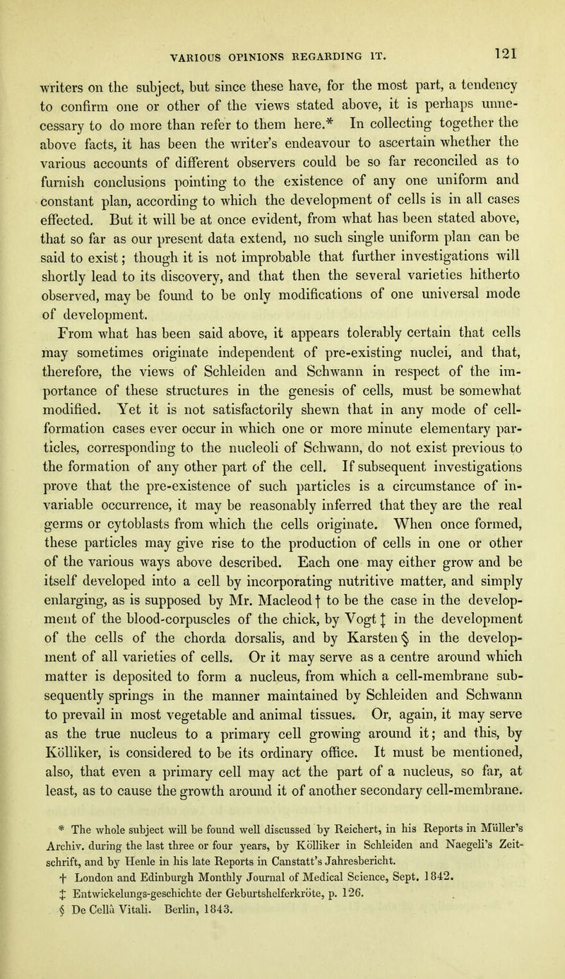 writers on the subject, but since these have, for the most part, a tendency to confirm one or other of the views stated above, it is perhaps unne- cessary to do more than refer to them here.* In collecting together the above facts, it has been the writer's endeavour to ascertain whether the various accounts of different observers could be so far reconciled as to furnish conclusions pointing to the existence of any one uniform and constant plan, according to which the development of cells is in all cases effected. But it will be at once evident, from what has been stated above, that so far as our present data extend, no such single uniform plan can be said to exist; though it is not improbable that further investigations will shortly lead to its discovery, and that then the several varieties hitherto observed, may be found to be only modifications of one universal mode of development. From what has been said above, it appears tolerably certain that cells may sometimes originate independent of pre-existing nuclei, and that, therefore, the views of Schleiden and Schwann in respect of the im- portance of these structures in the genesis of cells, must be somewhat modified. Yet it is not satisfactorily shewn that in any mode of cell- formation cases ever occur in which one or more minute elementary par- ticles, corresponding to the nucleoli of Schwann, do not exist previous to the formation of any other part of the cell. If subsequent investigations prove that the pre-existence of such particles is a circumstance of in- variable occurrence, it may be reasonably inferred that they are the real germs or cytoblasts from which the cells originate. When once formed, these particles may give rise to the production of cells in one or other of the various ways above described. Each one may either grow and be itself developed into a cell by incorporating nutritive matter, and simply enlarging, as is supposed by Mr. Macleod f to be the case in the develop- ment of the blood-corpuscles of the chick, by Vogt J in the development of the cells of the chorda dorsalis, and by Karste.n§ in the develop- ment of all varieties of cells. Or it may serve as a centre around which matter is deposited to form a nucleus, from which a cell-membrane sub- sequently springs in the manner maintained by Schleiden and Schwann to prevail in most vegetable and animal tissues. Or, again, it may serve as the true nucleus to a primary cell growing around it; and this, by Kolliker, is considered to be its ordinary office. It must be mentioned, also, that even a primary cell may act the part of a nucleus, so far, at least, as to cause the growth around it of another secondary cell-membrane. * The whole subject will be found well discussed by Reichert, in his Reports in Muller's Archiv. during the last three or four years, by Kolliker in Schleiden and Naegeli's Zeit- schrift, and by Henle in his late Reports in Canstatt's Jahresbericht. f London and Edinburgh Monthly Journal of Medical Science, Sept. 1842. J Entwickelungs-geschichte der Geburtshelferkrote, p. 126. § De Cella Vitali. Berlin, 1843.