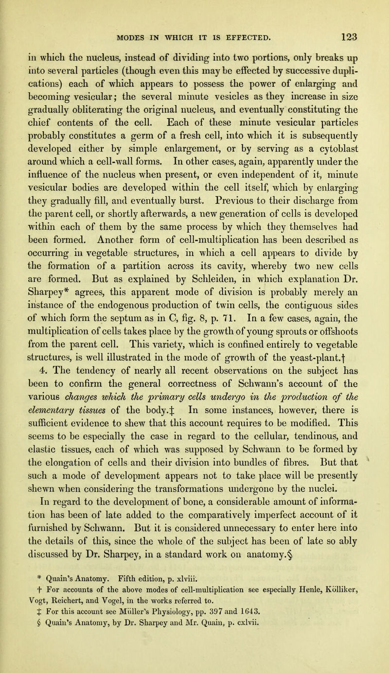 in which the nucleus, instead of dividing into two portions, only breaks up into several particles (though even this maybe effected by successive dupli- cations) each of which appears to possess the power of enlarging and becoming vesicular; the several minute vesicles as they increase in size gradually obliterating the original nucleus, and eventually constituting the chief contents of the cell. Each of these minute vesicular particles probably constitutes a germ of a fresh cell, into which it is subsequently developed either by simple enlargement, or by serving as a cytoblast around which a cell-wall forms. In other cases, again, apparently under the influence of the nucleus when present, or even independent of it, minute vesicular bodies are developed within the cell itself, which by enlarging they gradually fill, and eventually burst. Previous to their discharge from the parent cell, or shortly afterwards, a new generation of cells is developed within each of them by the same process by which they themselves had been formed. Another form of cell-multiplication has been described as occurring in vegetable structures, in which a cell appears to divide by the formation of a partition across its cavity, whereby two new cells are formed. But as explained by Schleiden, in which explanation Dr. Sharpey* agrees, this apparent mode of division is probably merely an instance of the endogenous production of twin cells, the contiguous sides of which form the septum as in C, fig. 8, p. 71. In a few cases, again, the multiplication of cells takes place by the growth of young sprouts or offshoots from the parent cell. This variety, which is confined entirely to vegetable structures, is well illustrated in the mode of growth of the yeast-plant.\ 4. The tendency of nearly all recent observations on the subject has been to confirm the general correctness of Schwann's account of the various changes which the primary cells undergo in the production of the elementary tissues of the body.\ In some instances, however, there is sufficient evidence to shew that this account requires to be modified. This seems to be especially the case in regard to the cellular, tendinous, and elastic tissues, each of which was supposed by Schwann to be formed by the elongation of cells and their division into bundles of fibres. But that such a mode of development appears not to take place will be presently shewn when considering the transformations undergone by the nuclei. In regard to the development of bone, a considerable amount of informa- tion has been of late added to the comparatively imperfect account of it furnished by Schwann. But it is considered unnecessary to enter here into the details of this, since the whole of the subject has been of late so ably discussed by Dr. Sharpey, in a standard work on anatomy.^ * Quain's Anatomy. Fifth edition, p. xlviii. f For accounts of the above modes of cell-multiplication see especially Henle, Kolliker, Vogt, Reichert, and Vogel, in the works referred to. J For this account see Mailer's Physiology, pp. 397 and 1643. § Quain's Anatomy, by Dr. Sharpey and Mr. Quain, p. cxlvii.