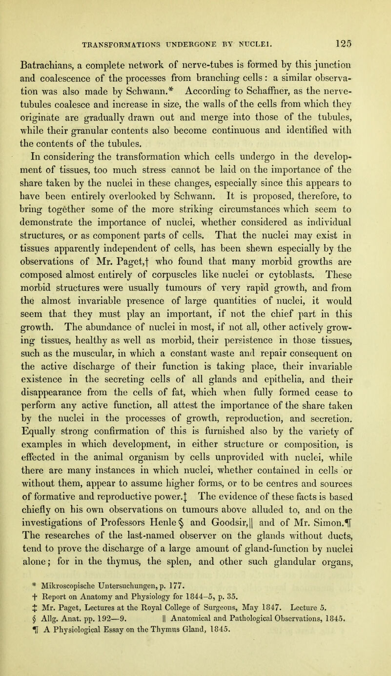 Batrachians, a complete network of nerve-tubes is formed by this junction and coalescence of the processes from branching cells: a similar observa- tion was also made by Schwann.* According to Schaffher, as the nerve- tubules coalesce and increase in size, the walls of the cells from which they originate are gradually drawn out and merge into those of the tubules, while their granular contents also become continuous and identified with the contents of the tubules. In considering the transformation which cells undergo in the develop- ment of tissues, too much stress cannot be laid on the importance of the share taken by the nuclei in these changes, especially since this appears to have been entirely overlooked by Schwann. It is proposed, therefore, to bring together some of the more striking circumstances which seem to demonstrate the importance of nuclei, whether considered as individual structures, or as component parts of cells. That the nuclei may exist in tissues apparently independent of cells, has been shewn especially by the observations of Mr. Paget,f who found that many morbid growths are composed almost entirely of corpuscles like nuclei or cytoblasts. These morbid structures were usually tumours of very rapid growth, and from the almost invariable presence of large quantities of nuclei, it would seem that they must play an important, if not the chief part in this growth. The abundance of nuclei in most, if not all, other actively grow- ing tissues, healthy as well as morbid, their persistence in those tissues, such as the muscular, in which a constant waste and repair consequent on the active discharge of their function is taking place, their invariable existence in the secreting cells of all glands and epithelia, and their disappearance from the cells of fat, which when fully formed cease to perform any active function, all attest the importance of the share taken by the nuclei in the processes of growth, reproduction, and secretion. Equally strong confirmation of this is furnished also by the variety of examples in which development, in either structure or composition, is effected in the animal organism by cells unprovided with nuclei, while there are many instances in which nuclei, whether contained in cells or without them, appear to assume higher forms, or to be centres and sources of formative and reproductive power. J The evidence of these facts is based chiefly on his own observations on tumours above alluded to, and on the investigations of Professors Henle§ and Goodsir,|| and of Mr. Simon.^1 The researches of the last-named observer on the glands without ducts, tend to prove the discharge of a large amount of gland-function by nuclei alone; for in the thymus, the splen, and other such glandular organs, * Mikroscopische Untersuchungen, p. 177. + Report on Anatomy and Physiology for 1844-5, p. 35. $ Mr. Paget, Lectures at the Royal College of Surgeons, May 1847. Lecture 5. § Allg. Anat. pp. 192—9. || Anatomical and Pathological Observations, 1845. U A Physiological Essay on the Thymus Gland, 1845.