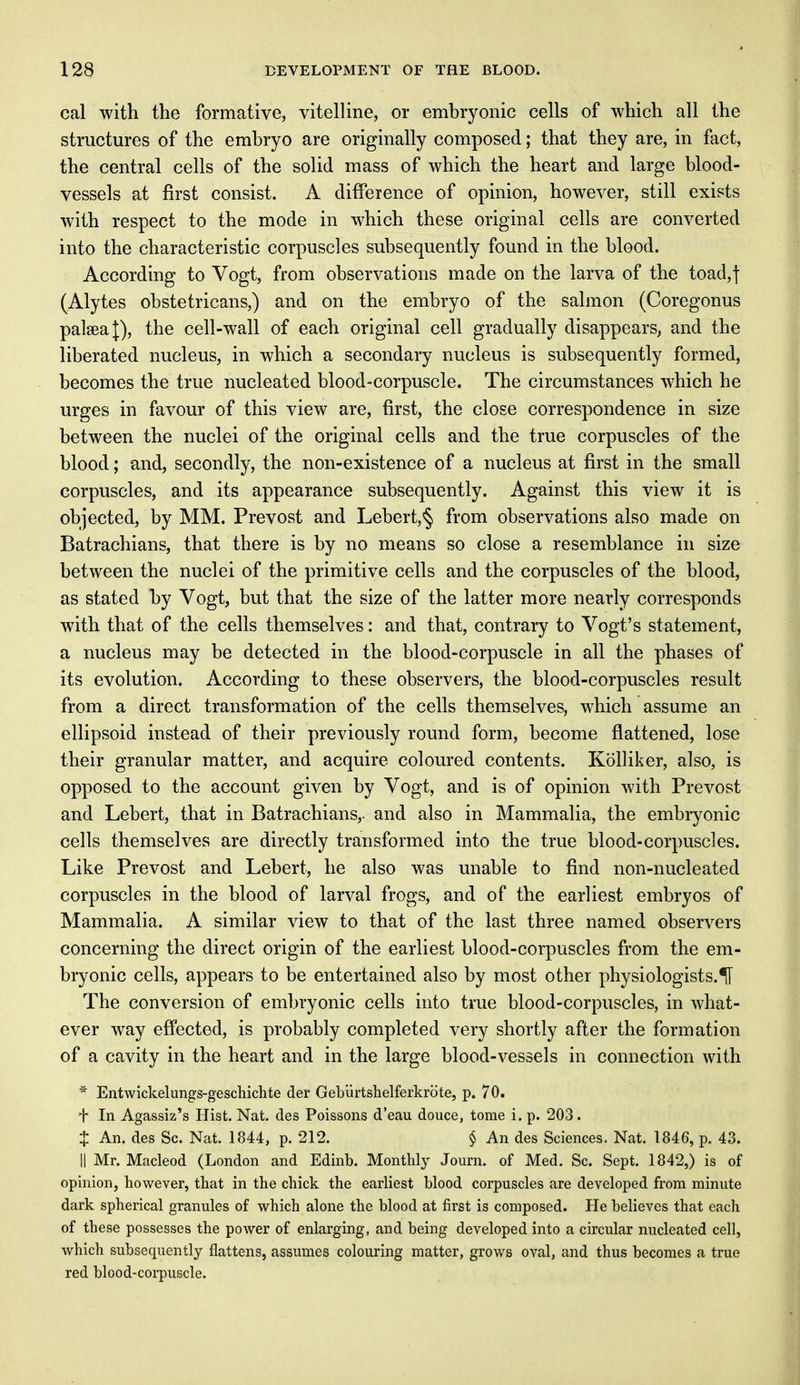 cal with the formative, vitelline, or embryonic cells of which all the structures of the embryo are originally composed; that they are, in fact, the central cells of the solid mass of which the heart and large blood- vessels at first consist. A difference of opinion, however, still exists with respect to the mode in which these original cells are converted into the characteristic corpuscles subsequently found in the blood. According to Vogt, from observations made on the larva of the toad,f (Alytes obstetricans,) and on the embryo of the salmon (Coregonus palseaj), the cell-wall of each original cell gradually disappears, and the liberated nucleus, in which a secondary nucleus is subsequently formed, becomes the true nucleated blood-corpuscle. The circumstances which he urges in favour of this view are, first, the close correspondence in size between the nuclei of the original cells and the true corpuscles of the blood; and, secondly, the non-existence of a nucleus at first in the small corpuscles, and its appearance subsequently. Against this view it is objected, by MM. Prevost and Lebert, § from observations also made on Batrachians, that there is by no means so close a resemblance in size between the nuclei of the primitive cells and the corpuscles of the blood, as stated by Vogt, but that the size of the latter more nearly corresponds with that of the cells themselves: and that, contrary to Vogt's statement, a nucleus may be detected in the blood-corpuscle in all the phases of its evolution. According to these observers, the blood-corpuscles result from a direct transformation of the cells themselves, which assume an ellipsoid instead of their previously round form, become flattened, lose their granular matter, and acquire coloured contents. Kolliker, also, is opposed to the account given by Vogt, and is of opinion with Prevost and Lebert, that in Batrachians,. and also in Mammalia, the embryonic cells themselves are directly transformed into the true blood-corpuscles. Like Prevost and Lebert, he also was unable to find non-nucleated corpuscles in the blood of larval frogs, and of the earliest embryos of Mammalia. A similar view to that of the last three named observers concerning the direct origin of the earliest blood-corpuscles from the em- bryonic cells, appears to be entertained also by most other physiologists.^ The conversion of embryonic cells into true blood-corpuscles, in what- ever way effected, is probably completed very shortly after the formation of a cavity in the heart and in the large blood-vessels in connection with * Entwickelungs-geschichte der Gebiirtshelferkrbte, p. 70. + In Agassiz's Hist. Nat. des Poissons d'eau douce, tome i. p. 203. $ An. des Sc. Nat. 1844, p. 212. § An des Sciences. Nat. 1846, p. 43. II Mr. Macleod (London and Edinb. Monthly Journ. of Med. Sc. Sept. 1842,) is of opinion, however, that in the chick the earliest blood corpuscles are developed from minute dark spherical granules of which alone the blood at first is composed. He believes that each of these possesses the power of enlarging, and being developed into a circular nucleated cell, which subsecpiently flattens, assumes colouring matter, grows oval, and thus becomes a true red blood-corpuscle.