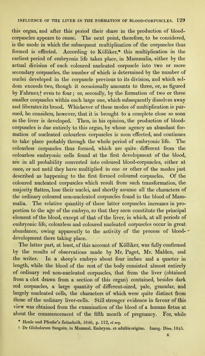 this organ, and after this period their share in the production of blood- corpuscles appears to cease. The next point, therefore, to be considered, is the mode in which the subsequent multiplication of the corpuscles thus formed is effected. According to Kolliker,* this multiplication in the earliest period of embryonic life takes place, in Mammalia, either by the actual division of each coloured nucleated corpuscle into two or more secondary corpuscles, the number of which is determined by the number of nuclei developed in the corpuscle previous to its division, and which sel- dom exceeds two, though it occasionally amounts to three, or, as figured by Fahrner,f even to four; or, secondly, by the formation of two or three smaller corpuscles within each large one, which subsequently dissolves away and liberates its brood. Whichever of these modes of multiplication is pur- sued, he considers, however, that it is brought to a complete close so soon as the liver is developed. Then, in his opinion, the production of blood- corpuscles is due entirely to this organ, by whose agency an abundant for- mation of nucleated colourless corpuscles is soon effected, and continues to take place probably through the whole period of embryonic life. The colourless corpuscles thus formed, which are quite different from the colourless embryonic cells found at the first development of the blood, are in all probability converted into coloured blood-corpuscles, either at once, or not until they have multiplied in one or other of the modes just described as happening to the first formed coloured corpuscles. Of the coloured nucleated corpuscles which result from such transformation, the majority flatten, lose their nuclei, and shortly assume all the characters of the ordinary coloured non-nucleated corpuscles found in the blood of Mam- malia. The relative quantity of these latter corpuscles increases in pro- portion to the age of the embryo, so that they soon constitute the principal element of the blood, except of that of the liver, in which, at all periods of embryonic life, colourless and coloured nucleated corpuscles occur in great abundance, owing apparently to the activity of the process of blood- development there taking place. The latter part, at least, of this account of Kolliker, was fully confirmed by the results of observations made by Mr. Paget, Mr. Maiden, and the writer. In a sheep's embryo about four inches and a quarter in length, while the blood of the rest of the body consisted almost entirely of ordinary red non-nucleated corpuscles, that from the liver (obtained from a clot drawn from a section of this organ) contained, besides dark red corpuscles, a large quantity of different-sized, pale, granular, and largely nucleated cells, the characters of which were quite distinct from those of the ordinary liver-cells. Still stronger evidence in favour of this view was obtained from the examination of the blood of a human foetus at about the commencement of the fifth month of pregnancy. For, while * Henle und Pfeufer's Zeitschrift, 1846, p. 112, et seq. t De Globulorum Sanguin. in Mammal. Embryon. et adultis origine. Inaug. Diss. 1845. K
