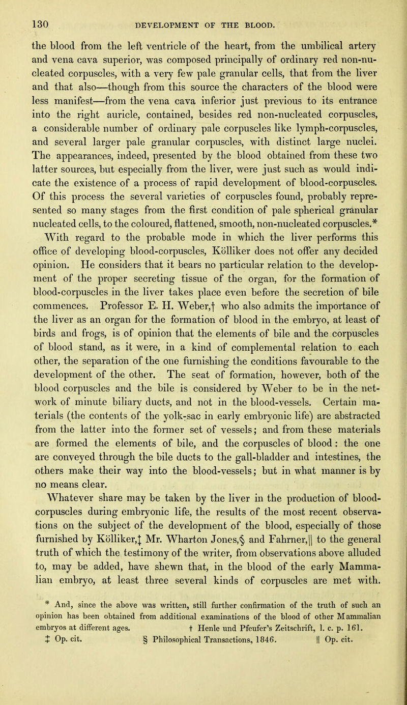 the blood from the left ventricle of the heart, from the umbilical artery arid vena cava superior, was composed principally of ordinary red non-nu- cleated corpuscles, with a very few pale granular cells, that from the liver and that also—though from this source the characters of the blood were less manifest—from the vena cava inferior just previous to its entrance into the right auricle, contained, besides red non-nucleated corpuscles, a considerable number of ordinary pale corpuscles like lymph-corpuscles, and several larger pale granular corpuscles, with distinct large nuclei. The appearances, indeed, presented by the blood obtained from these two latter sources, but especially from the liver, were just such as would indi- cate the existence of a process of rapid development of blood-corpuscles. Of this process the several varieties of corpuscles found, probably repre- sented so many stages from the first condition of pale spherical granular nucleated cells, to the coloured, flattened, smooth, non-nucleated corpuscles.* With regard to the probable mode in which the liver performs this office of developing blood-corpuscles, Kolliker does not offer any decided opinion. He considers that it bears no particular relation to the develop- ment of the proper secreting tissue of the organ, for the formation of blood-corpuscles in the liver takes place even before the secretion of bile commences. Professor E. H. Weber,] who also admits the importance of the liver as an organ for the formation of blood in the embryo, at least of birds and frogs, is of opinion that the elements of bile and the corpuscles of blood stand, as it were, in a kind of complemental relation to each other, the separation of the one furnishing the conditions favourable to the development of the other. The seat of formation, however, both of the blood corpuscles and the bile is considered by Weber to be in the net- work of minute biliary ducts, and not in the blood-vessels. Certain ma- terials (the contents of the yolkTsac in early embryonic life) are abstracted from the latter into the former set of vessels; and from these materials are formed the elements of bile, and the corpuscles of blood : the one are conveyed through the bile ducts to the gall-bladder and intestines, the others make their way into the blood-vessels; but in what manner is by no means clear. Whatever share may be taken by the liver in the production of blood- corpuscles during embryonic life, the results of the most recent observa- tions on the subject of the development of the blood, especially of those furnished by Kolliker,]; Mr. Wharton J ones, § and Fahrner,|| to the general truth of which the testimony of the writer, from observations above alluded to, may be added, have shewn that, in the blood of the early Mamma- lian embryo, at least three several kinds of corpuscles are met with. * And, since the above was written, still further confirmation of the truth of such an opinion has been obtained from additional examinations of the blood of other Mammalian embryos at different ages. t Henle und Pfeufer's Zeitschrift, 1. c. p. 161. + Op. cit. § Philosophical Transactions, 1846. || Op. cit.