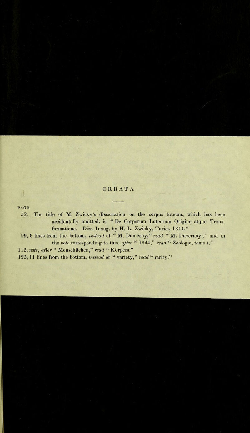 ERRATA. PAGE 52. The title of M. Zwicky's dissertation on the corpus luteum, which has been accidentally omitted, is  De Corporum Luteorum Origine atque Trans- formatione. Diss. Inaug. by H. L. Zwicky, Turici, 1844. 99, 8 lines from the bottom, instead of  M. Dumesny, read M M. Duvernoy; and in ihenote corresponding to this, after  1844, read  Zoologie, tome i. 112, note, after  Menschlichen, read  Korpers. 125,11 lines from the bottom, instead of  variety, read  rarity.