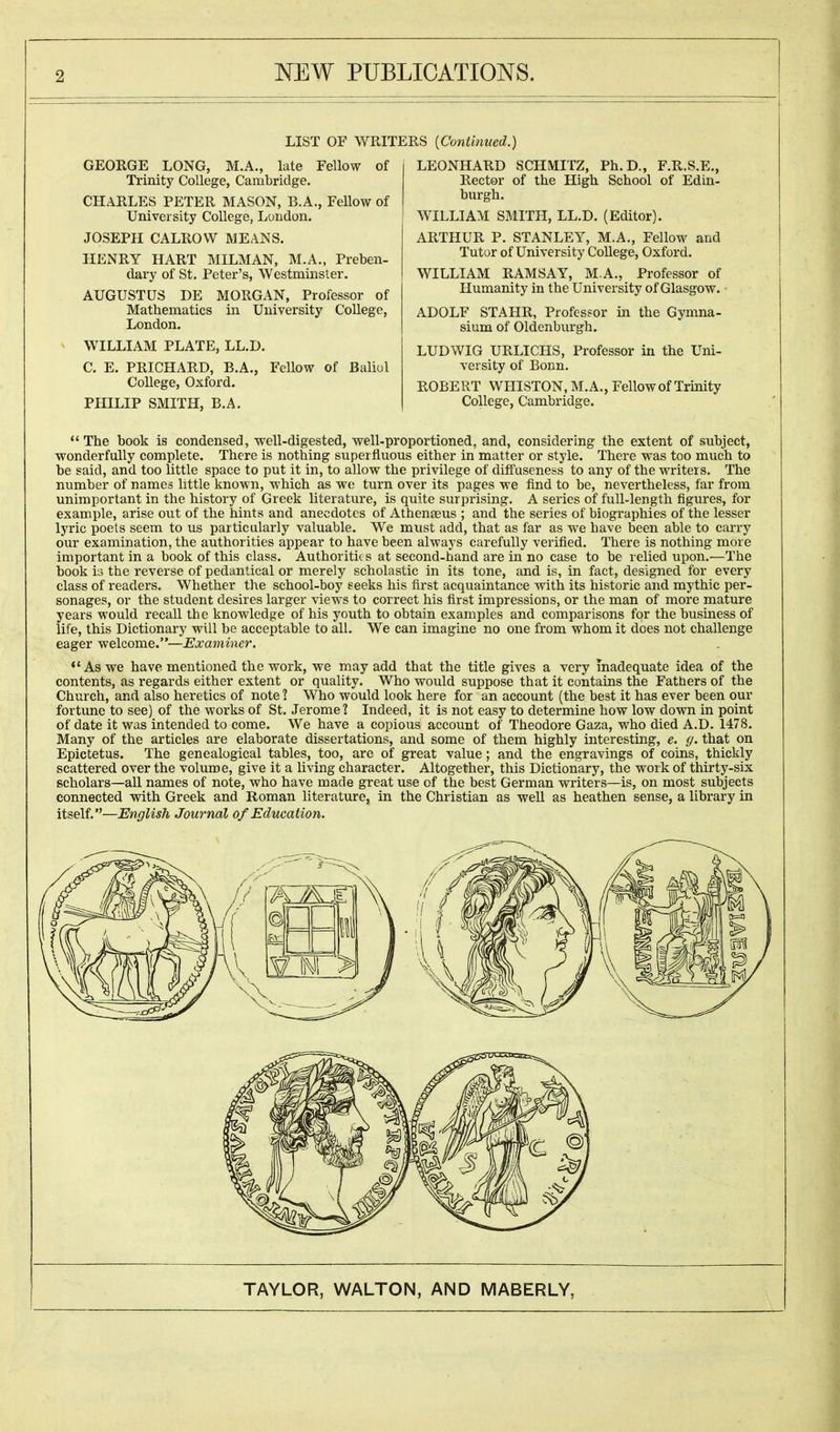 LIST OF WRITERS (Continued.) GEORGE LONG, M.A., late Fellow of Trinity College, Cambridge. CHARLES PETER MASON, B.A., Fellow of University College, London. JOSEPH CALROVV MEANS. HENRY HART MILMAN, M.A., Preben- dary of St. Peter's, Westminster. AUGUSTUS DE MORGAN, Professor of Mathematics in University College, London. WILLIAM PLATE, LL.D. C. E. PRICHARD, B.A., Fellow of Baliol College, Oxford. PHILIP SMITH, B.A. LEONHARD SCHMITZ, Ph.D., F.R.S.E., Rector of the High School of Edin- burgh. WILLIAM SMITH, LL.D. (Editor). ARTHUR P. STANLEY, M.A., Fellow and Tutor of University College, Oxford. WILLIAM RAMSAY, M.A., Professor of Humanity in tbe University of Glasgow. - ADOLF STAHR, Professor in the Gymna- sium of Oldenburgh. LUDWIG URLICHS, Professor in the Uni- versity of Bonn. ROBERT WHISTON, M.A., Fellow of Trinity College, Cambridge.  The book is condensed, well-digested, well-proportioned, and, considering the extent of subject, wonderfully complete. There is nothing superfluous either in matter or style. There was too much to be said, and too little space to put it in, to allow the privilege of diffuseness to any of the writers. The number of names little known, which as we turn over its pages we find to be, nevertheless, far from unimportant in the history of Greek literature, is quite surprising. A series of full-length figures, for example, arise out of the hints and anecdotes of Athenseus ; and the series of biographies of the lesser lyric poets seem to us particularly valuable. We must add, that as far as we have been able to carry our examination, the authorities appear to have been always carefully verified. There is nothing more important in a book of this class. Authoritit s at second-hand are in no case to be relied upon.—The book is the reverse of pedantical or merely scholastic in its tone, and is, in fact, designed for every class of readers. Whether the school-boy seeks his first acquaintance with its historic and mythic per- sonages, or the student desires larger views to correct his first impressions, or the man of more mature years would recall the knowledge of his youth to obtain examples and comparisons for the business of life, this Dictionary will be acceptable to all. We can imagine no one from whom it does not challenge eager welcome.—Examiner. As we have mentioned the work, we may add that the title gives a very inadequate idea of the contents, as regards either extent or quality. Who would suppose that it contains the Fathers of the Church, and also heretics of note ? Who would look here for an account (the best it has ever been our fortune to see) of the works of St. Jerome 1 Indeed, it is not easy to determine how low down in point of date it was intended to come. We have a copious account of Theodore Gaza, who died A.D. 1478. Many of the articles are elaborate dissertations, and some of them highly interesting, e. g. that on Epictetus. The genealogical tables, too, are of great value; and the engravings of coins, thickly scattered over the volume, give it a living character. Altogether, this Dictionary, the work of thirty-six scholars—all names of note, who have made great use of the best German writers—is, on most subjects connected with Greek and Roman literature, in the Christian as well as heathen sense, a library in itself.—English Journal of Education.