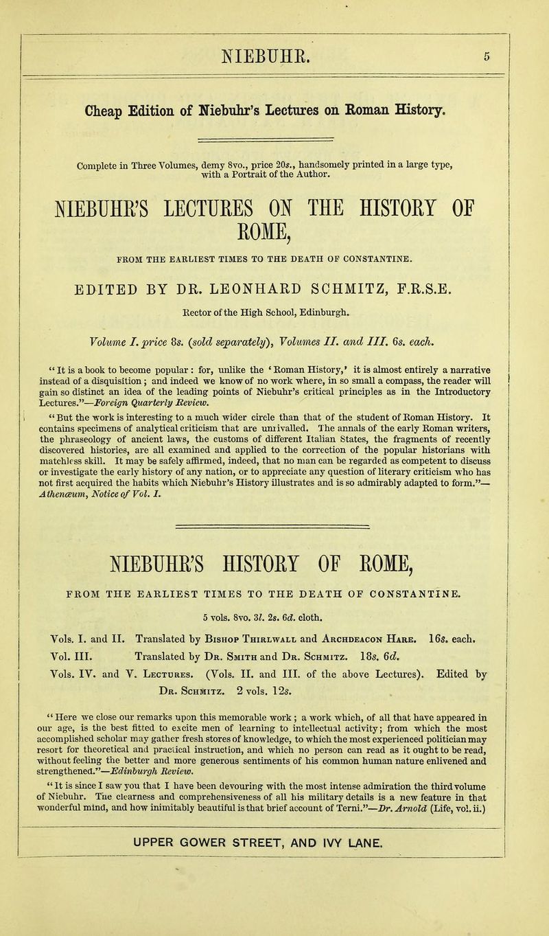 Cheap Edition of Niebuhr's Lectures on Roman History. Complete in Three Volumes, demy 8vo., price 20*., handsomely printed in a large type, with a Portrait of the Author. NIEBUHR'S LECTURES ON THE HISTORY OF ROME, FROM THE EARLIEST TIMES TO THE DEATH OF CONSTANTINE. EDITED BY DR. LEONHARD SCHMITZ, F.R.S.E. Rector of the High School, Edinburgh. Volume I. price 8s. (sold separately), Volumes II. and III. 6s. each.  It is a hook to become popular : for, unlike the 4 Roman History,' it is almost entirely a narrative instead of a disquisition; and indeed we know of no work where, in so small a compass, the reader will gain so distinct an idea of the leading points of Niebuhr's critical principles as in the Introductory Lectures.—Foreign Quarterly Review. But the work is interesting to a much wider circle than that of the student of Roman History, It contains specimens of analytical criticism that are unrivalled. The annals of the early Roman writers, the phraseology of ancient laws, the customs of different Italian States, the fragments of recently discovered histories, are all examined and applied to the correction of the popular historians with matchless skill. It may be safely affirmed, indeed, that no man can be regarded as competent to discuss or investigate the early history of any nation, or to appreciate any question of literary criticism who has not first acquired the habits which Niebuhr's History illustrates and is so admirably adapted to form.— Athenaeum, Notice of Vol. I. NIEBUHR'S HISTORY OF ROME, FROM THE EARLIEST TIMES TO THE DEATH OF CONSTANTINE. 5 vols. 8vo. Zl. 2s. 6d. cloth. Vols. I. and II. Translated by Bishop Thirlwall and Archdeacon Hark. 16s. each. Vol. III. Translated by Dr. Smith and Dr. Schmitz. Ids. 6d. Vols. IV. and V, Lectures. (Vols. II. and III. of the above Lectures). Edited by Dr. Schmitz. 2 vols. 12s.  Here we close our remarks upon this memorable work; a work which, of all that have appeared in our age, is the best fitted to excite men of learning to intellectual activity; from which the most accomplished scholar may gather fresh stores of knowledge, to which the most experienced politician may resort for theoretical and practical instruction, and which no person can read as it ought to be read, without feeling the better and more generous sentiments of his common human nature enlivened and strengthened.—Edinburgh Review,  It is since I saw you that I have been devouring with the most intense admiration the third volume of Niebuhr. The clearness and comprehensiveness of all his military details is a new feature in that wonderful mind, and how inimitably beautiful is that brief account of Terni.—Br. Arnold (Life, vol. ii.)