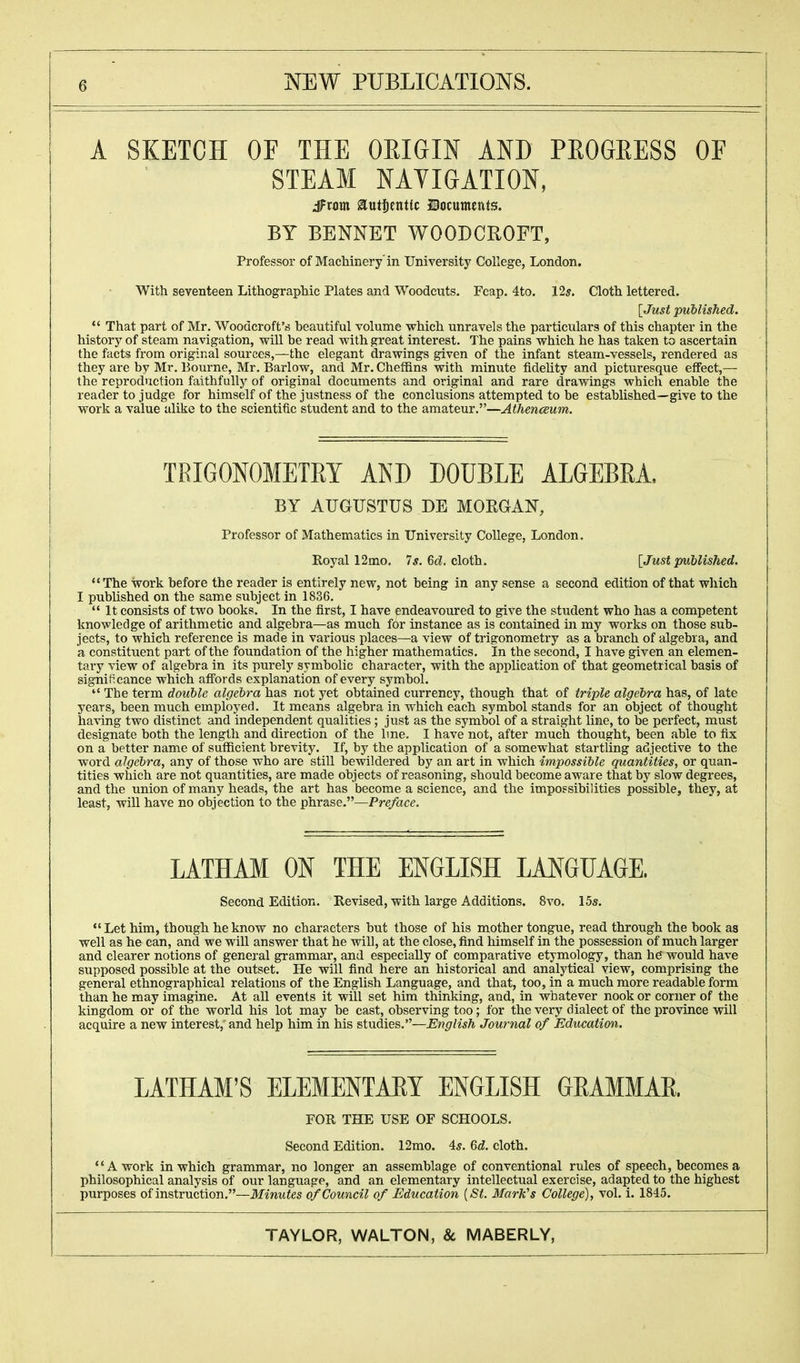 A SKETCH OF THE ORIGIN AND PROGRESS OF STEAM NAVIGATION, dFrom authentic Documents. BY BENNET WOODCROFT, Professor of Machinery in University College, London. With seventeen Lithographic Plates and Woodcuts. Fcap. 4to. 12s. Cloth lettered. {Just published.  That part of Mr. Woodcroft's beautiful volume which unravels the particulars of this chapter in the history of steam navigation, will be read with great interest. The pains which he has taken to ascertain the facts from original sources,—the elegant drawings given of the infant steam-vessels, rendered as they are by Mr. Bourne, Mr. Barlow, and Mr. Cheffins with minute fidelity and picturesque effect,— the reproduction faithfully of original documents and original and rare drawings wbich enable tbe reader to judge for himself of the justness of tbe conclusions attempted to be established—give to the work a value alike to the scientific student and to the amateur.—Athenaeum. TRIGONOMETRY AND DOUBLE ALGEBRA, BY AUGUSTUS BE MORGAN, Professor of Mathematics in University College, London. Royal 12mo. 7s. 6d. cloth. [Just published. The work before the reader is entirely new, not being in any sense a second edition of that which I published on the same subject in 1836.  It consists of two books. In the first, I have endeavoured to give the student who has a competent knowledge of arithmetic and algebra—as much for instance as is contained in my works on those sub- jects, to which reference is made in various places—a view of trigonometry as a branch of algebra, and a constituent part of the foundation of the higher mathematics. In the second, I have given an elemen- tary view of algebra in its purely symbolic character, with the application of that geometrical basis of significance which affords explanation of every symbol.  The term double algebra has not yet obtained currency, though that of triple algebra has, of late years, been much employed. It means algebra in which each symbol stands for an object of thought having two distinct and independent qualities ; just as the symbol of a straight line, to be perfect, must designate both the length and direction of the line. I have not, after much thought, been able to fix on a better name of sufficient brevity. If, by the application of a somewhat startling adjective to the word algebra, any of those who are still bewildered by an art in which impossible quantities, or quan- tities which are not quantities, are made objects of reasoning, should become aware that by slow degrees, and the union of many heads, the art has become a science, and the impossibilities possible, they, at least, will have no objection to the phrase.—Pre/ace. LATHAM ON THE ENGLISH LANGUAGE. Second Edition. Revised, with large Additions. 8vo. 15s.  Let him, though he know no characters but those of his mother tongue, read through the book as well as he can, and we will answer that he will, at the close, find himself in the possession of much larger and clearer notions of general grammar, and especially of comparative etymology, than he would have supposed possible at the outset. He will find here an historical and analytical view, comprising the general ethnographical relations of the English Language, and that, too, in a much more readable form than he may imagine. At all events it will set him thinking, and, in whatever nook or corner of the kingdom or of the world his lot may be cast, observing too; for the very dialect of the province will acquire a new interest,' and help him in his studies.—English Journal of Education. LATHAM'S ELEMENTARY ENGLISH GRAMMAR. FOR THE USE OF SCHOOLS. Second Edition. 12mo. 4s. 6d. cloth. A work in which grammar, no longer an assemblage of conventional rules of speech, becomes a philosophical analysis of our language, and an elementary intellectual exercise, adapted to the highest purposes of instruction.—Minutes of Council of Education (St. Mark's College), vol. i. 1845.