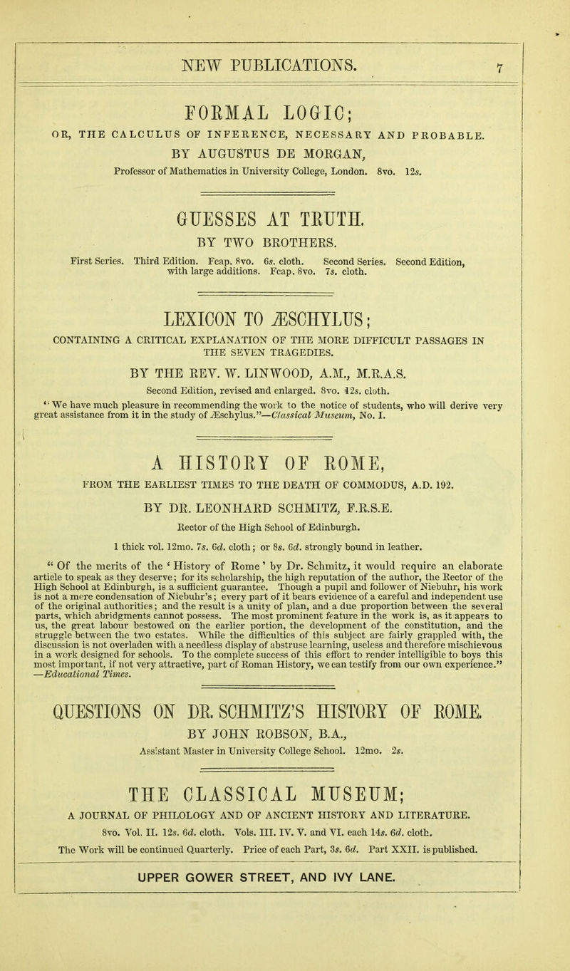 FORMAL LOGIC; OR, THE CALCULUS OF INFERENCE, NECESSARY AND PROBABLE. BY AUGUSTUS DE MORGAN, Professor of Mathematics in University College, London. 8vo. 12s. GUESSES AT TRUTH. BY TWO BROTHERS. First Series. Third Edition. Fcap. 8vo. 6s. cloth. Second Series. Second Edition, with large additions. Fcap. 8vo. 7s. cloth. LEXICON TO AESCHYLUS; CONTAINING A CRITICAL EXPLANATION OF THE MORE DIFFICULT PASSAGES IN THE SEVEN TRAGEDIES. BY THE REY. W. LINWOOD, A.M., M.R.A.S. Second Edition, revised and enlarged. 8vo. 12s. cloth. ' '■ We have much pleasure in recommending the work to the notice of students, who will derive very great assistance from it in the study of iEschylus.—Classical Museum, No. I. A HISTOEY OF EOME, FROM THE EARLIEST TIMES TO THE DEATH OF COMMODUS, A.D. 192. BY DR. LEONHARD SCHMITZ, F.R.S.E. Rector of the High School of Edinburgh. 1 thick vol. 12mo. 7s. 6c?. cloth; or 8s. 6d. strongly bound in leather.  Of the merits of the ' History of Rome' by Dr. Schmitz, it would require an elaborate article to speak as they deserve; for its scholarship, the high reputation of the author, the Rector of the High School at Edinburgh, is a sufficient guarantee. Though a pupil and follower of Niebuhr, his work is not a mere condensation of Niebuhr's; every part of it bears evidence of a careful and independenl; use of the original authorities; and the result is a unity of plan, and a due proportion between the several parts, which abridgments cannot possess. The most prominent feature in the work is, as it appears to us, the great labour bestowed on the earlier portion, the development of the constitution, and the struggle between the two estates. While the difficulties of this subject are fairly grappled with, the discussion is not overladen with a needless display of abstruse learning, useless and therefore mischievous in a work designed for schools. To the complete success of this effort to render intelligible to boys this most important, if not very attractive, part of Roman History, we can testify from our own experience. —Educational Times. QUESTIONS ON DR. SCHMITZ'S HISTORY OF ROME. BY JOHN ROBSOIST, B.A., Assistant Master in University College School. 12mo. 2s. THE CLASSICAL MUSEUM; A JOURNAL OF PHILOLOGY AND OF ANCIENT HISTORY AND LITERATURE. 8vo. Vol. II. 12s. Gd. cloth. Vols. III. IV. V. and VI. each 14s. 6d. cloth. The Work will be continued Quarterly. Price of each Part, 3s. 6d. Part XXII. is published.