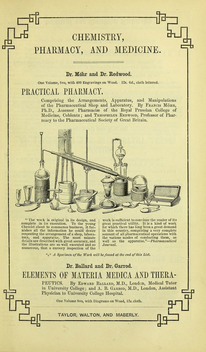 CHEMISTRY, PHARMACY, AND MEDICINE. Dr. Mohr and Dr. Redwood. One Volume, 8vo, with 400 Engravings on Wood. 12s. Qd., cloth lettered. PRACTICAL PHARMACY. Comprising the Arrangements, Apparatus, and Manipulations of the Pharmaceutical Shop and Laboratory. By Francis Mohr, Ph.D., Assessor Pharmacise of the Eoyal Prussian College of Medicine, Coblentz; and Theophilus Redwood, Professor of Phar- macy to the Pharmaceutical Society of Great Britain. The woik is original in its design, and complete in its execution. To the young Chemist about to commence business, it fur- nishes all the information he could desire respecting the arrangement of a shop, labora- tory, and apparatus. The most minute details are described with great accuracy, and the illustrations are so well executed and so numerous, that a cursory inspection of the work is sufficient to convince the reader of its great practical utility. It is a kind of -work for which there has long been a great demand in this country, comprising a very eomplete account of all pharmaceutical operations with the various modes of conducting them, as well as the apparatus.—Pharmaceutical Journal. %* A Specimen of the Work will be found at the end of this List. Dr. Ballard and Dr. Garrod. ELEMENTS OF MATERIA MEDICA AND THERA- PEUTICS, By Edward Ballard, M.D., London, Medical Tutor in University College; and A. B. Garrod, M.D., London, Assistant Physician to University College Hospital. One Volume 8vo, with Diagrams on Wood, 12*. cloth.