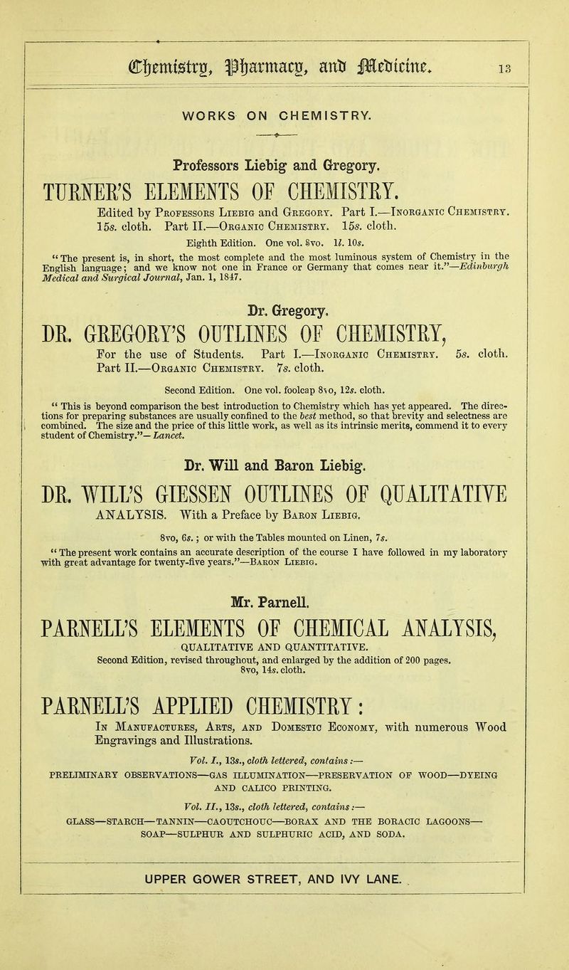 Professors Liebig and Gregory. TURNER'S ELEMENTS OF CHEMISTRY. Edited by Professors Liebig and Gregory. Part I.—Inorganic Chemistry. 15s. cloth. Part II.—Organic Chemistry. 15s. cloth. Eighth Edition. One vol. Svo. 1Z. 10*.  The present is, in short, the most complete and the most luminous system of Chemistry in the English language; and we know not one in France or Germany that comes near it.—Edinburgh Medical and Surgical Journal, Jan. 1, 1847. Dr. Gregory. DR. GREGORY'S OUTLINES OF CHEMISTRY, For the use of Students. Part I.—Inorganic Chemistry. 5s. cloth. Part II.—Organic Chemistry. 7s. cloth. Second Edition. One vol. foolcap 8\o, 12*. cloth.  This is beyond comparison the best introduction to Chemistry which has yet appeared. The direc- tions for preparing substances are usually confined to the best method, so that brevity and selectness are combined. The size and the price of this little work, as well as its intrinsic merits, commend it to every student of Chemistry.— Lancet. Dr. Will and Baron Liebig. DR. WILL'S GIESSEN OUTLINES OF QUALITATIVE ANALYSIS. With a Preface by Baron Liebig. 8vo, 6$.; or with the Tables mounted on Linen, 7*.  The present work contains an accurate description of the course I have followed in my laboratory with great advantage for twenty-five years.—Baron Liebig. Mr. Parnell. PARNELL'S ELEMENTS OF CHEMICAL ANALYSIS, QUALITATIVE AND QUANTITATIVE. Second Edition, revised throughout, and enlarged by the addition of 200 pages. 8vo, 14s. cloth. PARNELL'S APPLIED CHEMISTRY: In Manufactures, Arts, and Domestic Economy, with numerous Wood Engravings and Illustrations. Vol. I., 13s., cloth lettered, contains:— preliminary observations—gas illumination—preservation of wood—dyeing and calico printing. Vol. II., 13s., cloth lettered, contains:— GLASS—STARCH—TANNIN—CAOUTCHOUC—BORAX AND THE BORACIC LAGOONS— SOAP—SULPHUR AND SULPHURIC ACID, AND SODA.