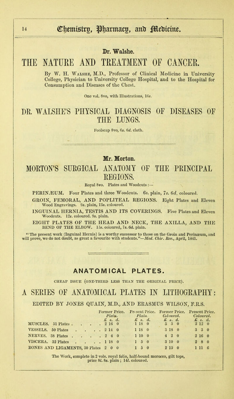 Dr. Walshe. THE NATURE AND TREATMENT OF CANCER. By W. H. Walshe, M.D., Professor of Clinical Medicine in University College, Physician to University College Hospital, and to the Hospital for Consumption and Diseases of the Chest. One vol. 8vo, with Illustrations, 16*. DR. WALSHE'S PHYSICAL DIAGNOSIS OF DISEASES OF THE LUNGS. Foolscap 8vo, 6s. 6rf. cloth. Mr. Morton. MORTON'S SURGICAL ANATOMY OF THE PRINCIPAL REGIONS. Royal 8vo. Plates and Woodcuts :— PERINEUM. Four Plates and three Woodcuts. 6s. plain, 7s. 6d. coloured. GROIN, FEMORAL, AND POPLITEAL REGIONS. Eight Plates and Eleven Wood Engravings. 9s. plain, 13s. coloured. INGUINAL HERNIA, TESTIS AND ITS COVERINGS. Five Plates and Eleven Woodcuts. 12s. coloured. 9s. plain. EIGHT PLATES OF THE HEAD AND NECK, THE AXILLA, AND THE BEND OF THE ELBOW. 13s. coloured, 7s. 6d. plain. The present work (Inguinal Hernia) is a worthy successor to those on the Groin and Perinseum, and will prove, we do not doubt, as great a favourite with students.—Med. Chir. Rev., April, 1841. ANATOMICAL PLATES. CHEAP ISSUE (ONE-THIRD LESS THAN THE ORIGINAL PRICE). A SERIES OF ANATOMICAL PLATES IN LITHOGRAPHY: EDITED BY JONES QUAIN, M.D., AND ERASMUS WILSON, E.R.S. Former Price. Present Price. Former Price. Present Price. Plain. Plain. Coloured. Coloured. £ s, d. £ s. d. £ s. d. £ s. d. MUSCLES. 51 Plates .... 2 16 0 1 18 0 5 5 0 3 12 0 VESSELS. 50 Plates . . 2 14 0 1 18 0 3 18 0 3 3 0 NERVES. 38 Plates .... 2 4 0 1 10 0 4 2 0 2 16 0 VISCERA. 32 Plates . . 1 18 0 1 5 0 3 10 0 2 8 0 BONES AND LIGAMENTS, 30 Plates 2 0 0 1 5 0 2 15 0 1 11 6 The Work, complete in 2 vols, royal folio, half-bound morocco, gilt tops, price 8/. 8s. plain ; \il. coloured.