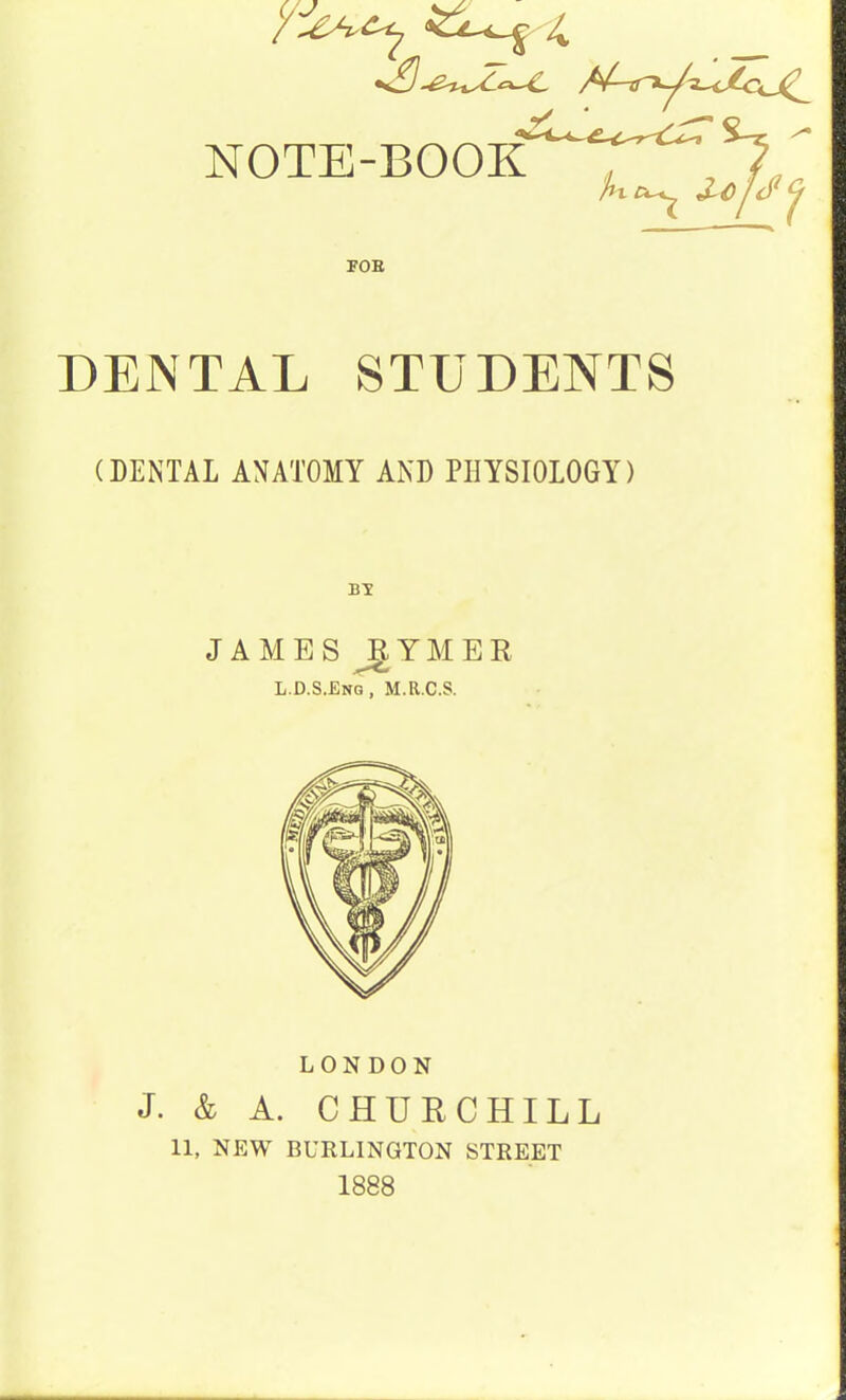 NOTE-BOOK ' *7 FOB DENTAL STUDENTS (DENTAL ANATOMY AND PHYSIOLOGY) JAMES RYMER L.D.S.Eng, M.R.C.S. LONDON J. & A. CHURCHILL 11, NEW BURLINGTON STREET 1888