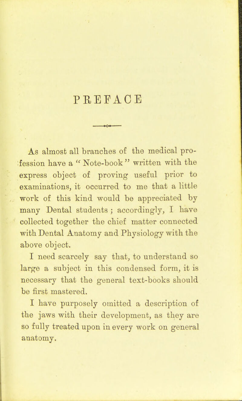 PREFACE As almost all branches of the medical pro- fession have a “ Note-book ” written with the express object of proving useful prior to examinations, it occurred to me that a little work of this kind would be appreciated by many Dental students ; accordingly, I have collected together the chief matter connected with Dental Anatomy and Physiology with the above object. I need scarcely say that, to understand so large a subject in this condensed form, it is necessary that the general text-books should be first mastered. I have purposely omitted a description of the jaws with their development, as they are so fully treated upon in every work on general anatomy.